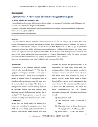 Indian Journal of Basic and Applied Medical Research; June 2015: Vol.-4, Issue- 3, P. 8-11
8
www.ijbamr.com P ISSN: 2250-284X , E ISSN : 2250-2858
Case report :
Leptospirosis- A Physician’s dilemma or diagnostic enigma?
Dr. Mohit Bhatia1 , Dr. Umapathy B.L2
1 Senior Resident, Department of Microbiology, Govind Ballabh Pant Institute of Post Graduate Medical Education and
Research, Jawahar Lal Nehru Marg, New Delhi-110002.
2 Professor, Department of Microbiology, Sree Mookambika Institute of Medical Sciences, Kulasekharam, Kanyakumari
District, Tamil Nadu (India) -629161
Corresponding author: Dr. Mohit Bhatia
Abstract:
A two years old female child was admitted in a tertiary care hospital in June 2012 with history of high grade fever of two weeks
duration. On examination, no systemic abnormality was detected. Acute and convalescent sera of this patient were positive by
widal test and rapid leptospira serological tests like Macroscopic Slide Agglutination Test (MSAT), IgM Enzyme Linked
Immunosorbent Assay (IgM ELISA) and immunochromatographic card test (IgM Leptocheck). However, both of these serum
samples were negative by Microsopic Agglutination Test (MAT). Blood culture was sterile. Leptospires were isolated from urine
sample of this patient and identified as Leptospira inadai by Polymerase Chain Reaction (PCR). This patient was treated
successfully with Amoxicillin/Clavulanic acid syrup and discharged after one week of admission.
Key-words: Leptospira inadai, widal, MSAT, IgM ELISA, IgM Leptocheck, MAT, PCR
Introduction:
Leptospirosis is an emerging infectious disease
which is often missed clinically. [1]
The signs &
symptoms of leptospirosis resemble a wide range of
infectious diseases.[2]
A high index of suspicion is
needed in endemic areas & leptospirosis must be
considered when a patient presents with acute onset
of fever, headache & myalgia. The diagnosis of
leptospirosis in humans is almost entirely dependent
on laboratory findings. The most frequently used
diagnostic approach for leptospirosis has been that of
serology.[3,4]
We hereby present a case of human
infection caused by a rare species Leptospira inadai.
Case History:
A two years old female child was admitted in a
tertiary care hospital during monsoon season in June,
2012, with history of high grade, intermittent fever of
insidious onset of two weeks duration along with
headache and myalgia. The patient belonged to an
economically backward family living under poor
sanitary conditions. Further interrogation revealed the
presence of numerous rats in their house, with many
open drains around their residence and history of
barefoot walking. Many similar cases of febrile
illness had been reported in their locality during that
season. However, they were unaware of the diagnosis
of those cases. On examination, the patient was
febrile (Temperature-101.5˚F). No systemic
abnormality was detected. Laboratory investigations
showed
(1) Hemoglobin: 9.3g/dl
(2) Total Leucocyte Count: 9700/Cu.mm of
blood
(3) Differential Leucocyte Count: Polymorphs-
34%; Lymphocytes-61%; Monocytes-5%
(4) Platelet count: 2.3 lakhs/Cu.mm of blood
 