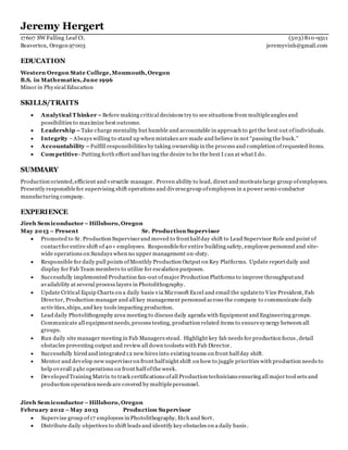 Jeremy Hergert
17607 SW Falling Leaf Ct. (503) 810-9311
Beaverton, Oregon 97003 jeremyvinh@gmail.com
EDUCATION
Western Oregon State College,Monmouth,Oregon
B.S. in Mathematics,June 1996
Minor in Physical Education
SKILLS/TRAITS
 Analytical T hinker –Before making critical decisions try to see situations from multipleangles and
possibilities to maximize best outcome.
 Leadership –Take charge mentality but humble and accountable in approach to get the best out ofindividuals.
 Integrity –Always willing to stand up when mistakes are made and believe in not “passing the buck.”
 Accountability –Fulfill responsibilities by taking ownership in the process and completion ofrequested items.
 Competitive- Putting forth effort and having the desire to be the best I can at what I do.
SUMMARY
Production oriented,efficient and versatile manager. Proven ability to lead, direct and motivatelarge group ofemployees.
Presently responsiblefor supervising shift operations and diversegroup ofemployees in a power semi-conductor
manufacturing company.
EXPERIENCE
Jireh Semiconductor –Hillsboro,Oregon
May 2013 – Present Sr. Production Supervisor
 Promoted to Sr. Production Supervisorand moved to fronthalfday shift to Lead Supervisor Role and point of
contactfor entire shift of40+ employees. Responsiblefor entire building safety, employee personnel and site-
wide operations on Sundays when no upper management on-duty.
 Responsible for daily pull points ofMonthly Production Output on Key Platforms. Update report daily and
display for Fab Team members to utilize for escalation purposes.
 Successfully implemented Production fan-out ofmajor Production Platforms to improve throughputand
availability at several process layers in Photolithography.
 Update Critical Equip Charts on a daily basis via Microsoft Excel and email the updateto Vice President, Fab
Director, Production manager and all key management personnel across the company to communicate daily
activities,ships, and key tools impacting production.
 Lead daily Photolithography area meeting to discuss daily agenda with Equipment and Engineering groups.
Communicate all equipmentneeds,process testing, production related items to ensuresynergy between all
groups.
 Run daily site manager meeting in Fab Managers stead. Highlight key fab needs for production focus , detail
obstacles preventing output and review all down toolsets with Fab Director.
 Successfully hired and integrated12 new hires into existing teams on front halfday shift.
 Mentor and develop new supervisoron front halfnight shift on how to juggle priorities with production needs to
help overall 24hr operations on front halfofthe week.
 DevelopedTraining Matrix to track certifications ofall Production technicians ensuring all major tool sets and
production operation needs are covered by multiplepersonnel.
Jireh Semiconductor –Hillsboro,Oregon
February 2012 –May 2013 Production Supervisor
 Supervise group of17 employees in Photolithography, Etch and Sort.
 Distribute daily objectives to shift leads and identify key obstacles on a daily basis.
 