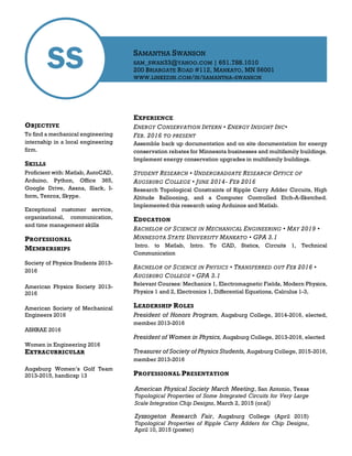 SS
OBJECTIVE
To find a mechanical engineering
internship in a local engineering
firm.
SKILLS
Proficient with: Matlab, AutoCAD,
Arduino, Python, Office 365,
Google Drive, Asana, Slack, I-
form, Tenrox, Skype.
Exceptional customer service,
organizational, communication,
and time management skills
PROFESSIONAL
MEMBERSHIPS
Society of Physics Students 2013-
2016
American Physics Society 2013-
2016
American Society of Mechanical
Engineers 2016
ASHRAE 2016
Women in Engineering 2016
EXTRACURRICULAR
Augsburg Women’s Golf Team
2013-2015, handicap 13
EXPERIENCE
ENERGY CONSERVATION INTERN • ENERGY INSIGHT INC•
FEB. 2016 TO PRESENT
Assemble back up documentation and on site documentation for energy
conservation rebates for Minnesota businesses and multifamily buildings.
Implement energy conservation upgrades in multifamily buildings.
STUDENT RESEARCH • UNDERGRADUATE RESEARCH OFFICE OF
AUGSBURG COLLEGE • JUNE 2014- FEB 2016
Research Topological Constraints of Ripple Carry Adder Circuits, High
Altitude Ballooning, and a Computer Controlled Etch-A-Sketched.
Implemented this research using Arduinos and Matlab.
EDUCATION
BACHELOR OF SCIENCE IN MECHANICAL ENGINEERING • MAY 2019 •
MINNESOTA STATE UNIVERSITY MANKATO • GPA 3.1
Intro. to Matlab, Intro. To CAD, Statics, Circuits 1, Technical
Communication
BACHELOR OF SCIENCE IN PHYSICS • TRANSFERRED OUT FEB 2016 •
AUGSBURG COLLEGE • GPA 3.1
Relevant Courses: Mechanics 1, Electromagnetic Fields, Modern Physics,
Physics 1 and 2, Electronics 1, Differential Equations, Calculus 1-3,
LEADERSHIP ROLES
President of Honors Program, Augsburg College, 2014-2016, elected,
member 2013-2016
President of Women in Physics, Augsburg College, 2013-2016, elected
Treasurer of Society of Physics Students, Augsburg College, 2015-2016,
member 2013-2016
PROFESSIONAL PRESENTATION
SAMANTHA SWANSON
SAM_SWAN33@YAHOO.COM | 651.788.1010
200 BRIARGATE ROAD #112, MANKATO, MN 56001
WWW.LINKEDIN.COM/IN/SAMANTHA-SWANSON
American Physical Society March Meeting, San Antonio, Texas
Topological Properties of Some Integrated Circuits for Very Large
Scale Integration Chip Designs, March 2, 2015 (oral)
Zyzzogeton Research Fair, Augsburg College (April 2015)
Topological Properties of Ripple Carry Adders for Chip Designs,
April 10, 2015 (poster)
 