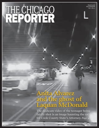 March 2016
PDF EDITION
Vol. 1 No. 2
CHICAGOREPORTER.COM
Anita Alvarez
and the ghost of
Laquan McDonald
The dashcam video of the teenager being
fatally shot is an image haunting the race
for Cook County State’s Attorney. Page 4
 