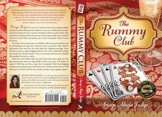 TheRummyClub
AnoopAhujaJudge
AnoopAhujaJudge
DivyaKapoorarrives in California from the immigrant ghetto
of Queens with her husband and children to start over. Within days she redis-
covers her friends from her exclusive Himalayan hill town girls school. They
commit to a picking up their old pastime and meeting weekly at one another’s
homes to eat and share and gossip, and to play the popular Indian version
of rummy.
Soon life’s dramas shake them up. Brilliant Alka’s thwarted ambitions and
her dissatisfying marriage have turned her into an obsessive Tiger Mother.
Big-hearted Priya must face the truth about her collapsing marriage. Divya
herself lies awake at night struggling with her envy of the comfortable stability
her friends have already attained. And, in one unexpected moment, beautiful
Mini suddenly becomes a widow.
When the worst befalls Alka’s son and Divya’s frustrations spill over into
the rummy game, their once dependable world is torn apart. Will Alka’s son
make it? Will Alka and Divya repair their friendship? Will Priya’s fledgling
business and her blossoming relationship with a Hispanic hunk survive? Will
Mini marry a WASP? Will the four friends ever play rummy together again?
Anoop Ahuja Judge is an attorney whose first book Law;
What It’s All About and How to Get In was published by Twenty-Twenty
Media in New Delhi, India as part of a series of Dummies-style books
about different careers open to college grads.
She has lived in the San Francisco-Bay Area for the past 23 years.
She is married with two nearly grown and fully admirable children.
Cover Design: Peri Poloni-Gabriel, Knockout Design, www.knockoutbooks.com
www.therummyclub-anovel.com
ji
ISBN 978-0-9910810-1-1
9 7 8 0 9 9 1 0 8 1 0 1 1
5 1 6 9 5>
Fiction — U.S. $16.95
“A touching novel about four friends whose lives take them from an exclusive
Indian boarding school to the unfamiliar landscape of Bay Area, California.
This is an honest and compelling portrait of how long-lasting friendships
evolve over the years. It’s also a story about bad choices, good choices,
second chances and forgiveness. A great choice for book clubs! ”
— Susan J. Breen, Author of The Fiction Class
 