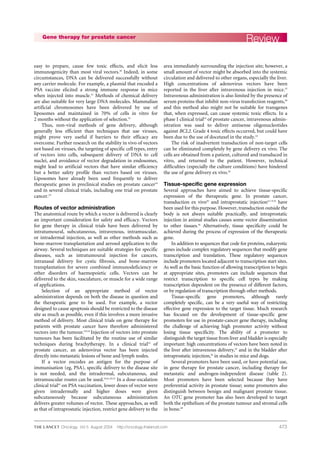 473
easy to prepare, cause few toxic effects, and elicit less
immunogenicity than most viral vectors.30
Indeed, in some
circumstances, DNA can be delivered successfully without
any carrier molecule. For example, a plasmid that encoded a
PSA vaccine elicited a strong immune response in mice
when injected into muscle.52
Methods of chemical delivery
are also suitable for very large DNA molecules. Mammalian
artificial chromosomes have been delivered by use of
liposomes and maintained in 70% of cells in vitro for
2 months without the application of selection.53
Thus, non-viral methods of gene delivery, although
generally less efficient than techniques that use viruses,
might prove very useful if barriers to their efficacy are
overcome. Further research on the stability in vivo of vectors
not based on viruses, the targeting of specific cell types, entry
of vectors into cells, subsequent delivery of DNA to cell
nuclei, and avoidance of vector degradation in endosomes,
might lead to artificial vectors that have similar efficiency
but a better safety profile than vectors based on viruses.
Liposomes have already been used frequently to deliver
therapeutic genes in preclinical studies on prostate cancer54
and in several clinical trials, including one trial on prostate
cancer.19
Routes of vector administration
The anatomical route by which a vector is delivered is clearly
an important consideration for safety and efficacy. Vectors
for gene therapy in clinical trials have been delivered by
intratumoural, subcutaneous, intravenous, intramuscular,
or intradermal injection, as well as other methods such as
bone-marrow transplantation and aerosol application to the
airway. Several techniques are suitable strategies for specific
diseases, such as intratumoural injection for cancers,
intranasal delivery for cystic fibrosis, and bone-marrow
transplantation for severe combined immunodeficiency or
other disorders of haemopoietic cells. Vectors can be
delivered to the skin, vasculature, or muscle for a wide range
of applications.
Selection of an appropriate method of vector
administration depends on both the disease in question and
the therapeutic gene to be used. For example, a vector
designed to cause apoptosis should be restricted to the disease
site as much as possible, even if this involves a more invasive
method of delivery. Most clinical trials on gene therapy for
patients with prostate cancer have therefore administered
vectors into the tumour.8,9,16
Injection of vectors into prostate
tumours has been facilitated by the routine use of similar
techniques during brachytherapy. In a clinical trial10
of
prostate cancer, an adenovirus vector has been injected
directly into metastatic lesions of bone and lymph nodes.
If a vector encodes an antigen for the purpose of
immunisation (eg, PSA), specific delivery to the disease site
is not needed, and the intradermal, subcutaneous, and
intramuscular routes can be used.18,41,42,52
In a dose-escalation
clinical trial42
on PSA vaccination, lower doses of vector were
given intradermally and higher doses were given
subcutaneously because subcutaneous administration
delivers greater volumes of vector. These approaches, as well
as that of intraprostatic injection, restrict gene delivery to the
area immediately surrounding the injection site; however, a
small amount of vector might be absorbed into the systemic
circulation and delivered to other organs, especially the liver.
High concentrations of adenovirus vectors have been
reported in the liver after intravenous injection in mice.55
Intravenous administration is also limited by the presence of
serum proteins that inhibit non-virus transfection reagents,49
and this method also might not be suitable for transgenes
that, when expressed, can cause systemic toxic effects. In a
phase I clinical trial24
of prostate cancer, intravenous admin-
istration was used to deliver antisense oligonucleotides
against BCL2. Grade 4 toxic effects occurred, but could have
been due to the use of docetaxel in the study.24
The risk of inadvertent transduction of non-target cells
can be eliminated completely by gene delivery ex vivo. The
cells are obtained from a patient, cultured and transduced in
vitro, and returned to the patient. However, technical
difficulties (especially the culture conditions) have hindered
the use of gene delivery ex vivo.20
Tissue-specific gene expression
Several approaches have aimed to achieve tissue-specific
expression of the therapeutic gene. In prostate cancer,
transduction ex vivo20
and intraprostatic injection4,7–9,16
have
been used for this purpose. However, transduction outside the
body is not always suitable practically, and intraprostatic
injection in animal studies causes some vector dissemination
to other tissues.56
Alternatively, tissue specificity could be
achieved during the process of expression of the therapeutic
gene.
In addition to sequences that code for proteins, eukaryotic
genes include complex regulatory sequences that modify gene
transcription and translation. These regulatory sequences
include promoters located adjacent to transcription start sites.
As well as the basic function of allowing transcription to begin
at appropriate sites, promoters can include sequences that
restrict transcription to specific cell types by making
transcription dependent on the presence of different factors,
or by regulation of transcription through other methods.
Tissue-specific gene promoters, although rarely
completely specific, can be a very useful way of restricting
effective gene expression to the target tissue. Much research
has focused on the development of tissue-specific gene
promoters for use in prostate-cancer gene therapy, including
the challenge of achieving high promoter activity without
losing tissue specificity. The ability of a promoter to
distinguish the target tissue from liver and bladder is especially
important: high concentrations of vectors have been noted in
the liver after intravenous delivery,55
and in the bladder after
intraprostatic injection,56
in studies in mice and dogs.
Several promoters have been used, or have potential use,
in gene therapy for prostate cancer, including therapy for
metastatic and androgen-independent disease (table 2).
Most promoters have been selected because they have
preferential activity in prostate tissue; some promoters also
distinguish between benign and malignant prostate tissue.
An OTC gene promoter has also been developed to target
both the epithelium of the prostate tumour and stromal cells
in bone.68
ReviewGene therapy for prostate cancer
Oncology Vol 5 August 2004 http://oncology.thelancet.com
 