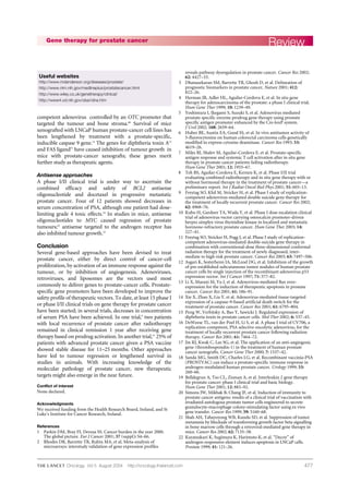 477
competent adenovirus controlled by an OTC promoter that
targeted the tumour and bone stroma.68
Survival of mice
xenografted with LNCaP human prostate-cancer cell lines has
been lengthened by treatment with a prostate-specific,
inducible caspase 9 gene.14
The genes for diphtheria toxin A15
and FAS ligand75
have caused inhibition of tumour growth in
mice with prostate-cancer xenografts; these genes merit
further study as therapeutic agents.
Antisense approaches
A phase I/II clinical trial is under way to ascertain the
combined efficacy and safety of BCL2 antisense
oligonucleotide and docetaxel in progressive metastatic
prostate cancer. Four of 12 patients showed decreases in
serum concentration of PSA, although one patient had dose-
limiting grade 4 toxic effects.24
In studies in mice, antisense
oligonucleotides to MYC caused regression of prostate
tumours;25
antisense targeted to the androgen receptor has
also inhibited tumour growth.23
Conclusion
Several gene-based approaches have been devised to treat
prostate cancer, either by direct control of cancer-cell
proliferation, by activation of an immune response against the
tumour, or by inhibition of angiogenesis. Adenoviruses,
retroviruses, and liposomes are the vectors used most
commonly to deliver genes to prostate-cancer cells. Prostate-
specific gene promoters have been developed to improve the
safety profile of therapeutic vectors. To date, at least 15 phase I
or phase I/II clinical trials on gene therapy for prostate cancer
have been started; in several trials, decreases in concentration
of serum PSA have been achieved. In one trial,9
two patients
with local recurrence of prostate cancer after radiotherapy
remained in clinical remission 1 year after receiving gene
therapy based on prodrug activation. In another trial,41
25% of
patients with advanced prostate cancer given a PSA vaccine
showed stable disease for 11–25 months. Other approaches
have led to tumour regression or lengthened survival in
studies in animals. With increasing knowledge of the
molecular pathology of prostate cancer, new therapeutic
targets might also emerge in the near future.
Conflict of interest
None declared.
Acknowledgments
We received funding from the Health Research Board, Ireland, and St
Luke’s Institute for Cancer Research, Ireland.
References
1 Parkin DM, Bray FI, Devesa SS. Cancer burden in the year 2000.
The global picture. Eur J Cancer 2001; 37 (suppl): S4–66.
2 Rhodes DR, Barrette TR, Rubin MA, et al. Meta-analysis of
microarrays: interstudy validation of gene expression profiles
ReviewGene therapy for prostate cancer
Oncology Vol 5 August 2004 http://oncology.thelancet.com
reveals pathway dysregulation in prostate cancer. Cancer Res 2002;
62: 4427–33.
3 Dhanasekaran SM, Barrette TR, Ghosh D, et al. Delineation of
prognostic biomarkers in prostate cancer. Nature 2001; 412:
822–26.
4 Herman JR, Adler HL, Aguilar-Cordova E, et al. In situ gene
therapy for adenocarcinoma of the prostate: a phase I clinical trial.
Hum Gene Ther 1999; 10: 1239–49.
5 Yoshimura I, Ikegami S, Suzuki S, et al. Adenovirus mediated
prostate specific enzyme prodrug gene therapy using prostate
specific antigen promoter enhanced by the Cre-loxP system.
J Urol 2002; 168: 2659–64.
6 Huber BE, Austin EA, Good SS, et al. In vivo antitumor activity of
5-fluorocytosine on human colorectal carcinoma cells genetically
modified to express cytosine deaminase. Cancer Res 1993; 53:
4619–26.
7 Miles BJ, Shalev M, Aguilar-Cordova E, et al. Prostate-specific
antigen response and systemic T cell activation after in situ gene
therapy in prostate cancer patients failing radiotherapy.
Hum Gene Ther 2001; 12: 1955–67.
8 Teh BS, Aguilar-Cordova E, Kernen K, et al. Phase I/II trial
evaluating combined radiotherapy and in situ gene therapy with or
without hormonal therapy in the treatment of prostate cancer—a
preliminary report. Int J Radiat Oncol Biol Phys 2001; 51: 605–13.
9 Freytag SO, Khil M, Stricker H, et al. Phase I study of replication-
competent adenovirus-mediated double suicide gene therapy for
the treatment of locally recurrent prostate cancer. Cancer Res 2002;
62: 4968–76.
10 Kubo H, Gardner TA, Wada Y, et al. Phase I dose escalation clinical
trial of adenovirus vector carrying osteocalcin promoter-driven
herpes simplex virus thymidine kinase in localized and metastatic
hormone-refractory prostate cancer. Hum Gene Ther 2003; 14:
227–41.
11 Freytag SO, Stricker H, Pegg J, et al. Phase I study of replication-
competent adenovirus-mediated double-suicide gene therapy in
combination with conventional-dose three-dimensional conformal
radiation therapy for the treatment of newly diagnosed, inter-
mediate to high-risk prostate cancer. Cancer Res 2003; 63: 7497–506.
12 Asgari K, Sesterhenn IA, McLeod DG, et al. Inhibition of the growth
of pre-established subcutaneous tumor nodules of human prostate
cancer cells by single injection of the recombinant adenovirus p53
expression vector. Int J Cancer 1997; 71: 377–82.
13 Li X, Marani M, Yu J, et al. Adenovirus-mediated Bax over-
expression for the induction of therapeutic apoptosis in prostate
cancer. Cancer Res 2001; 61: 186–91.
14 Xie X, Zhao X, Liu Y, et al. Adenovirus-mediated tissue-targeted
expression of a caspase-9-based artificial death switch for the
treatment of prostate cancer. Cancer Res 2001; 61: 6795–804.
15 Peng W, Verbitsky A, Bao Y, Sawicki J. Regulated expression of
diphtheria toxin in prostate cancer cells. Mol Ther 2002; 6: 537–45.
16 DeWeese TL, van der Poel H, Li S, et al. A phase I trial of CV706, a
replication-competent, PSA selective oncolytic adenovirus, for the
treatment of locally recurrent prostate cancer following radiation
therapy. Cancer Res 2001; 61: 7464–72.
17 Jin RJ, Kwak C, Lee SG, et al. The application of an anti-angiogenic
gene (thrombospondin-1) in the treatment of human prostate
cancer xenografts. Cancer Gene Ther 2000; 7: 1537–42.
18 Sanda MG, Smith DC, Charles LG, et al. Recombinant vaccinia-PSA
(PROSTVAC) can induce a prostate-specific immune response in
androgen-modulated human prostate cancer. Urology 1999; 53:
260–66.
19 Belldegrun A, Tso CL, Zisman A, et al. Interleukin 2 gene therapy
for prostate cancer: phase I clinical trial and basic biology.
Hum Gene Ther 2001; 12: 883–92.
20 Simons JW, Mikhak B, Chang JF, et al. Induction of immunity to
prostate cancer antigens: results of a clinical trial of vaccination with
irradiated autologous prostate tumor cells engineered to secrete
granulocyte-macrophage colony-stimulating factor using ex vivo
gene transfer. Cancer Res 1999; 59: 5160–68.
21 Shah AH, Tabayoyong WB, Kundu SD, et al. Suppression of tumor
metastasis by blockade of transforming growth factor beta signalling
in bone marrow cells through a retroviral-mediated gene therapy in
mice. Cancer Res 2002; 62: 7135–38.
22 Kuratsukuri K, Sugimura K, Harimoto K, et al. “Decoy” of
androgen-responsive element induces apoptosis in LNCaP cells.
Prostate 1999; 41: 121–26.
Useful websites
http://www.mdanderson.org/diseases/prostate/
http://www.nlm.nih.gov/medlineplus/prostatecancer.html
http://www.wiley.co.uk/genetherapy/clinical/
http://www4.od.nih.gov/oba/rdna.htm
 