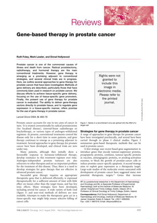 469
Reviews
Prostate cancer is one of the commonest causes of
illness and death from cancer. Radical prostatectomy,
radiotherapy, and hormonal therapy are the main
conventional treatments. However, gene therapy is
emerging as a promising adjuvant to conventional
strategies, and several clinical trials are in progress.
Here, we outline several approaches to gene therapy for
prostate cancer that have been investigated. Methods of
gene delivery are described, particularly those that have
commonly been used in research on prostate cancer. We
discuss efforts to achieve tissue-specific gene delivery,
focusing on the use of tissue-specific gene promoters.
Finally, the present use of gene therapy for prostate
cancer is evaluated. The ability to deliver gene-therapy
vectors directly to prostate tissue, and to regulate gene
expression in a tissue-specific manner, offers promise
for the use of gene therapy in prostate cancer.
Lancet Oncol 2004; 5: 469–79
Prostate cancer accounts for one in ten cases of cancer in
men.1
It is treated conventionally by radical prostatectomy
(for localised disease), external-beam radiotherapy or
brachytherapy, or various types of androgen-withdrawal
regimens. At present, conventional treatments control the
disease only for a short time in some patients, and gene
therapy continues to emerge as a promising adjuvant to
treatment. Several approaches to gene therapy for prostate
cancer have been developed, and clinical trials are now
under way.
Many patients, although they initially show a
favourable response to hormone-withdrawal therapy,
develop resistance to this treatment regimen over time.
Androgen-independent prostate tumours are also
refractory to other therapies and are an important problem
for the treatment of this disease. Thus, there is a need to
develop strategies for gene therapy that are effective in
advanced prostate cancer.
Successful gene therapy requires an appropriate
therapeutic gene that is delivered efficiently, is expressed
therapeutically for a sufficient amount of time with little
effect on tissues other than the target tissue, and has few
toxic effects. Many strategies have been developed,
including several for cancer. A wide variety of both viral
(figure 1) and non-viral methods of delivery are now
available. Attempts to make the therapeutic gene act in a
tissue-specific way might help ensure selective killing of
cancer cells.
Strategies for gene therapy in prostate cancer
A range of approaches to gene therapy for prostate cancer
have been investigated preclinically, and several have been
carried through to phase I clinical studies. Figure 2
summarises gene-based therapeutic methods that can be
used in prostate cancer.
A first strategy uses vector-based gene augmentation to
introduce genes that encode tumour-suppressor proteins,
proapoptotic proteins, cytokines, tumour-specific proteins
as vaccines, antiangiogenic proteins, or prodrug-activation
enzymes, to block the growth of prostate-cancer cells or
induce prostate-cancer-specific apoptosis. A second strategy
aims to exploit gene expression as a therapeutic target.
Large-scale studies of the molecular events associated with
development of prostate cancer have suggested many new
potential therapeutic targets.2,3
Genes that increase
RF is a postdoctoral researcher in the Department of Haematology
and Oncology and ML is Associate Professor of Experimental
Haematology; both at the Institute of Molecular Medicine, St
James’ Hospital and Trinity College, Dublin, Ireland. DH is
Professor of Clinical Oncology at Trinity College, Dublin, Ireland.
Correspondence: Prof Donal Hollywood, Department of
Haematology and Oncology, Institute of Molecular Medicine, St
James’ Hospital, Dublin 8, Ireland. Tel: +353 1 4065000.
Fax: +353 1 4967019. Email: dhlywood@tcd.ie
Gene-based therapy in prostate cancer
Ruth Foley, Mark Lawler, and Donal Hollywood
Figure 1. Genes in a recombinant virus are spliced into the DNA of a
target cell.
©JimDowdalls/SciencePhotoLibrary
Oncology Vol 5 August 2004 http://oncology.thelancet.com
Rights were not
granted to
include this
image in
electronic media.
Please refer to
the printed
journal.
 