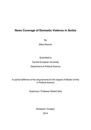 News Coverage of Domestic Violence in Serbia
By
Milos Resimic
Submitted to
Central European University
Department of Political Science
In partial fulfillment of the requirements for the degree of Master of Arts
in Political Science
Supervisor: Professor Robert Sata
Budapest, Hungary
2014
 