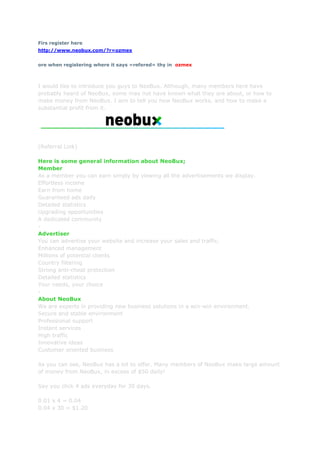 Firs register here <br />http://www.neobux.com/?r=ozmex<br />ore when registering where it says »refered« thy in  ozmex<br />I would like to introduce you guys to NeoBux. Although, many members here have probably heard of NeoBux, some may not have known what they are about, or how to make money from NeoBux. I aim to tell you how NeoBux works, and how to make a substantial profit from it. (Referral Link)Here is some general information about NeoBux;MemberAs a member you can earn simply by viewing all the advertisements we display.Effortless incomeEarn from homeGuaranteed ads dailyDetailed statisticsUpgrading opportunitiesA dedicated community-AdvertiserYou can advertise your website and increase your sales and traffic.Enhanced managementMillions of potential clientsCountry filteringStrong anti-cheat protectionDetailed statisticsYour needs, your choice-About NeoBuxWe are experts in providing new business solutions in a win-win environment.Secure and stable environmentProfessional supportInstant servicesHigh trafficInnovative ideasCustomer oriented businessAs you can see, NeoBux has a lot to offer. Many members of NeoBux make large amount of money from NeoBux, in excess of $50 daily! Say you click 4 ads everyday for 30 days.0.01 x 4 = 0.040.04 x 30 = $1.20However, you don't just make money from clicking a couple of ads a day, the real money is in renting referrals.How does the rental work?After you purchase one of the available packs you'll get that number of referrals credited to your account for 30 days.You'll be able to extend their rental period anytime before the expiration date.Who are these referrals?These are users that either registered without any referrer or were direct referrals sold to us by our members.Although we do our best to only deliver these users based on their past performance, there's no way we or anyone can predict how they'll behave in the future.Every time a referral clicks ads daily, you will earn up to $0.01 for every ad they view. Say you have 100 referrals, which will cost you $20. Say three quarters click 4 ads everyday, for 30 days.0.005 x 4 = 0.020.02 x 75 = 1.500.50 x 30 = $45.00So only with only 100 referrals, you can make over $45 every month. Thats $25 PROFIT! Some members on NeoBux have over 5000 referrals, imagine how much they earn. Look at the potential of NeoBux.<br />$60 a day on NeoBux<br />EACH NEW quot;
-quot;
 is a new week so I don't have to keep saying it!!!!!!Buy your first pack of 3 at $1 (first and second pack discounted at 75 cents) you will have 25 cents left to recycle inactives.You should be making around 8 cents a day (I say around because Autopay subtracts Half a cent from your each of your refs, sometimes there are more than 4 clicks a day, and you have your own clicks too) because 4 clicks a day, $0.005 a click from a refferal, 4 clicks - 1 click (autopay) = 3 clicks x $0.005 = $0.015 x 3 refs = $0.045 + your 4 clicks/cents = $0.085(quot;
As soon as you rent your first 3 referrals turn autopay on. Referrals cost 30 cents a month to keep. Instead of you paying for the referral, they pay for themselves as long as you have autopay turned on. What it does it subtract one of the advertisements your referral views each day and puts it towards the 30 cents that referral needs to stick around for another month. So you get halfa penny less from each referral, but they will be your referral as long as they are active.quot;
)-After a week of buying your first 3 refs you should have around $0.845 ($0.085 x 7 = $0.595 + 25 cents leftover) now wait another week maintaining and clicking.-Now you should have around $1.44 ($0.845 + $0.085 x 7 = $1.44) spend it on another pack of 3 and you should have $0.69 left, enough to recycle or anything else needed. Now you'll have 6 refs making you $0.09 + your own clicks 4 = $0.13 (a day) Now just maintain your refs and let your money build a bit for a week (you are limited to buying 1 pack of refs a week).-In a week you should have around $1.60 (don't worry if you have a less than that because you had to spend some). Now buy a pack of 3 again, packs of 3 now cost 90 cents since the discount is over. Now you should have $0.70, but 9 refferals making you $0.135 + your 4 clicks = $0.175 or 17.5 cents a day. Wait a week and maintain refs and clicks.(>After your first 2 ref packs the packs go back to standard price. 90 cents -per pack of 3, $3 - per pack of 10, $6 per pack of 20, $9 per pack of 30, $15 per pack of 50, $21 per pack of 70, and $30 per pack of 100.)-By now you should have $1.925, buy another pack of 3. $1.925 - $0.70 = leaving you with $1.225. 12 refs making you 0.18 + your clicks = $0.22 a day do as usual, maintaining refs, clicks, etc.-You probs have $2.765 ($0.22 x 7 days + leftover 1.225 = $2.765) buy another pack of 3. Which leaves you at $1.865, 15 refs making you $0.225 + your 4 clicks = $0.265 a day. Wait till next week etc.-You now have $3.72 ($1.865 + 0.265 x 7 = $3.72) Buy a pack of 3 AGAIN. ($3.72 - $0.9 = $2.82) 18 refs making you $0.27 + ur 4 clicks = 0.31 a day Wait till next week and all that crap-By now you have gotten $2.17 from your 18 refs + you previous total of $2.82 = giving you a new total of $4.99, Now buy a pack of 10! Finally... You have 28 refs making you $0.42 + 4 clicks = $0.46 a day. Don't forget to recycle inactives and turn on autopay. Wait a week clicking and keeping your refs. Oh yeah and you have $1.99 left from buying the 10 pack. At least I hope you do.-You got $5.21 (might have less from recycling)($0.46 x 7 + $1.99 = $5.21) buy a pack of 10. Left: $2.21, you got 38 refs now making you $0.57 + 4 clicks = $0.61 Wait a week doing the regular stuff.-You have $6.48 in your little piggybank now buy another pack of 10. Left with: Around $3.48 | 48 Refs making you $0.72 + your 4 cents = $0.76 Regular stuff (wait)-What you have: $8.80 Buy a pack of 10 Leaving you with: $5.80, 58 refs + you making $0.91 a day. Wait til next week-What you have: $12.17 Buy a pack of 20 Leaving you with $6.17, 78 refs + you making $1.21 a day. Wait once again-What you have: $14.64 Buy a pack of 20 Leaving you with: $8.64, 98 refs + u making $1.51 a day. Wait until next week-What you have: $19.21 Buy a pack of 20 Leaving you with: $13.21, 118 refs + u making $1.81 a day. Wait until next week maintaining refs.-What you have: $25.88 Buy a pack of 30 Leaving you with: $16.88, 148 refs + u making $2.26 a day. Wait-What you have: $32.70 Buy a pack of 30 Leaving you with: $23.70, 178 refs + u making $2.71 a day. Wait-What you have: $42.67 Buy a pack of 50 Leaving you with: $27.67, 228 refs + u making $3.46 a day. Wait-What you have: $51.89 Buy a pack of 50 Leaving you with: $36.89, 278 refs + u making $4.21 a day. Wait-What you have: $66.36 Buy a pack of 70 Leaving you with: $45.36, 348 refs + u making $5.26 a day. Wait-What you have: $82.18 Buy a pack of 100 Leaving you with: $52.18, 448 refs + u making $6.76 a day. Wait-What you have: $99.50 Buy a pack of 50 Leaving you with: $84.50, 498 refs + u making $7.51 a day.WAIT FOR a 2 weeks letting you money build up, DON'T buy anything just keep maintaining your refs.By the end of the 2 weeks you should have $204.64, upgrade to Gold membership which costs $90/year. Now each of your refferals clicks are worth a whole cent and you get 6-10 ads a day (I think). You have left from buying Gold: 114.61 Buy a pack of 100 Leaving you with $84.61, 598 refs + u making around $18 a day because 3 clicks a ref (autopay) x 1 cent = $0.03 a refferal x 598 = $18.Keep buying packs by the 100's until u reach 2000 but make sure you'll have enough to recycle all of it + your current refferals too.Once at 2000 you'll be making $60 a day. Always leave a good amount on money, I'd say enough to recycle all your refs ($160) in your accountas a precaution.I Guess that you will be able to achieve all this and reach 2000 refs in 10 MONTHS lol (Each dash = a week, from 600 refs to 2000 refs will take14 weeks, the first paragraph is a month by itself, and 2 weeks build up to get gold.)TIPS: Always check if a refferal is active, if not RECYCLE THEM for 8 cents! You will loose money if you don't.Just because you complete 4 clicks, DOESN'T mean there arn't any more clicks that day. Sometimes there are 1-3 more clicks!.REMEMBER TO RENEW YOUR GOLD MEMBERSHIP!!!!This link will help people who are gold members because they have limited time frames to rent refferals. http://www.neobux.com/forum/f/88/?frmid=7&tpcid=30137I did not write this. You can find the original by Syndicate<br />