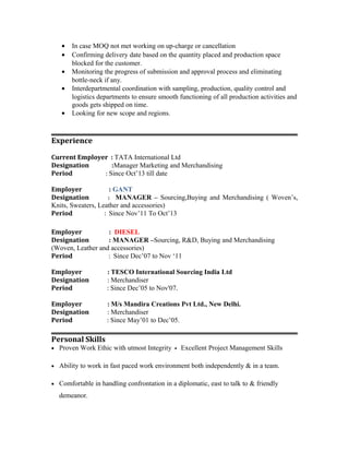 · In case MOQ not met working on up-charge or cancellation 
· Confirming delivery date based on the quantity placed and production space 
blocked for the customer. 
· Monitoring the progress of submission and approval process and eliminating 
bottle-neck if any. 
· Interdepartmental coordination with sampling, production, quality control and 
logistics departments to ensure smooth functioning of all production activities and 
goods gets shipped on time. 
· Looking for new scope and regions. 
Experience 
Current Employer : TATA International Ltd 
Designation :Manager Marketing and Merchandising 
Period : Since Oct’13 till date 
Employer : GANT 
Designation : MANAGER – Sourcing,Buying and Merchandising ( Woven’s, 
Knits, Sweaters, Leather and accessories) 
Period : Since Nov’11 To Oct’13 
Employer : DIESEL 
Designation : MANAGER –Sourcing, R&D, Buying and Merchandising 
(Woven, Leather and accessories) 
Period : Since Dec’07 to Nov ‘11 
Employer : TESCO International Sourcing India Ltd 
Designation : Merchandiser 
Period : Since Dec’05 to Nov'07. 
Employer : M/s Mandira Creations Pvt Ltd., New Delhi. 
Designation : Merchandiser 
Period : Since May’01 to Dec’05. 
Personal Skills 
· Proven Work Ethic with utmost Integrity Excellent Project Management Skills 
· Ability to work in fast paced work environment both independently & in a team. 
· Comfortable in handling confrontation in a diplomatic, east to talk to & friendly 
demeanor. 
 