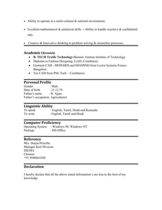 · Ability to operate in a multi-cultural & national environment. 
· Excellent mathematical & analytical skills Ability to handle sensitive & confidential 
info. 
· Creative & Innovative thinking to problem solving & streamline processes. 
Academic Chronicle 
· B. TECH Textile Technology-Bannari Amman Institute of Technology 
· Diploma in Fashion Designing, LiAD, Coimbatore. 
· Garment CAD - MODARIS and DIAMINO from Lectra Systems France- 
Bangalore. 
· Tex CAD from PSG Tech – Coimbatore 
Personal Profile 
Gender : Male 
Date of birth : 21.12.79 
Father’s name : H. Ajjan 
Father’s occupation: Agriculturist 
Linguistic Ability 
To speak : English, Tamil, Hindi and Kannada. 
To write : English, Tamil and Hindi. 
Computer Proficiency 
Operating System : Windows 98, Windows NT 
Package : MS Office 
Reference 
Mrs. Deepa Priscilla 
Manager Knit Division 
DIESEL 
Chennai 
+91 9940661030 
Declaration 
I hereby declare that all the above stated information’s are true to the best of my 
knowledge 
 