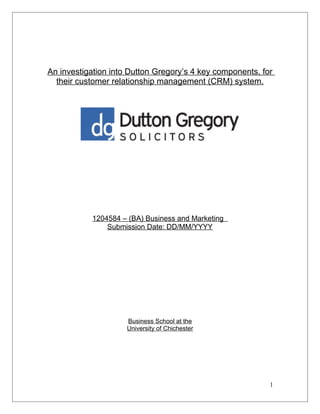 An investigation into Dutton Gregory’s 4 key components, for
their customer relationship management (CRM) system.
1204584 – (BA) Business and Marketing
Submission Date: DD/MM/YYYY
Business School at the
University of Chichester
1
 