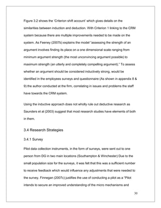 Figure 3.2 shows the ‘Criterion shift account’ which gives details on the
similarities between induction and deduction. With Criterion 1 linking to the CRM
system because there are multiple improvements needed to be made on the
system. As Feeney (2007b) explains the model “assessing the strength of an
argument involves finding its place on a one dimensional scale ranging from
minimum argument strength (the most unconvincing argument possible) to
maximum strength (an utterly and completely compelling argument).” To assess
whether an argument should be considered inductively strong, would be
identified in the employees surveys and questionnaire (As shown in appendix 8 &
9) the author conducted at the firm, correlating in issues and problems the staff
have towards the CRM system.
Using the inductive approach does not wholly rule out deductive research as
Saunders et al (2003) suggest that most research studies have elements of both
in them.
3.4 Research Strategies
3.4.1 Survey
Pilot data collection instruments, in the form of surveys, were sent out to one
person from DG in two main locations (Southampton & Winchester) Due to the
small population size for the surveys, it was felt that this was a sufficient number
to receive feedback which would influence any adjustments that were needed to
the survey. Finnegan (2007c) justifies the use of conducting a pilot as a “Pilot
intends to secure an improved understanding of the micro mechanisms and
30
 