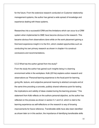 for the future. From the extensive research conducted on Customer relationship
management systems, the author has gained a wide spread of knowledge and
experience dealing with these systems.
Researches into a successful CRM and the limitations which can occur to a CRM
system when implemented to SME have become obvious to the research. This
became obvious from observations done while on the work placement gaining a
first-hand experience insight in to the firm, which created opportunities such as
conducting his own primary research as shown in chapter 4 to construct
conclusions and recommendations.
5.3.2 What has the author gained from the study?
From the study the author has gained such insights being in a learning
environment while in the workplace. Kolb (2014a) explains action research and
observations as “Personal learning experience is the focal point for learning,
giving life, texture, and subjective personal meaning to abstract concepts and at
the same time providing a concrete, publicly shared reference point for testing
the implications and validity of ideas created during the learning process.” This
statement from Kolb reflects on the authors personal objective, as the author has
reflected on the process as shown in section 5.1 and 5.2, which is vital to the
learning experience as self-reflections on the research is way of knowing
improvements for future reference. Transferable skills have also been identified
as shown later on in this section, the importance of identifying transferable skills
55
 