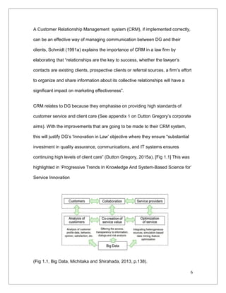 A Customer Relationship Management system (CRM), if implemented correctly,
can be an effective way of managing communication between DG and their
clients, Schmidt (1991a) explains the importance of CRM in a law firm by
elaborating that “relationships are the key to success, whether the lawyer’s
contacts are existing clients, prospective clients or referral sources, a firm’s effort
to organize and share information about its collective relationships will have a
significant impact on marketing effectiveness”.
CRM relates to DG because they emphasise on providing high standards of
customer service and client care (See appendix 1 on Dutton Gregory’s corporate
aims). With the improvements that are going to be made to their CRM system,
this will justify DG’s ‘Innovation in Law’ objective where they ensure “substantial
investment in quality assurance, communications, and IT systems ensures
continuing high levels of client care” (Dutton Gregory, 2015a). [Fig 1.1] This was
highlighted in ‘Progressive Trends In Knowledge And System-Based Science for’
Service Innovation
(Fig 1.1, Big Data, Michitaka and Shirahada, 2013, p.138).
6
 