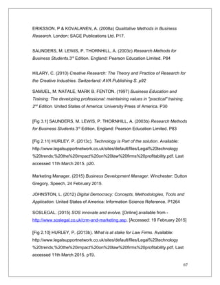 ERIKSSON, P & KOVALANEN, A. (2008a) Qualitative Methods in Business
Research. London: SAGE Publications Ltd. P17.
SAUNDERS, M. LEWIS, P. THORNHILL, A. (2003c) Research Methods for
Business Students.3rd
Edition. England: Pearson Education Limited. P84
HILARY, C. (2010) Creative Research: The Theory and Practice of Research for
the Creative Industries. Switzerland: AVA Publishing S. p92
SAMUEL, M. NATALE, MARK B. FENTON. (1997) Business Education and
Training: The developing professional: maintaining values in "practical" training.
2nd
Edition. United States of America: University Press of America. P30
[Fig 3.1] SAUNDERS, M. LEWIS, P. THORNHILL, A. (2003b) Research Methods
for Business Students.3rd
Edition. England: Pearson Education Limited. P83
[Fig 2.11] HURLEY, P. (2013c). Technology is Part of the solution. Available:
http://www.legalsupportnetwork.co.uk/sites/default/files/Legal%20technology
%20trends;%20the%20impact%20on%20law%20firms%20profitability.pdf. Last
accessed 11th March 2015. p20.
Marketing Manager. (2015) Business Development Manager. Winchester: Dutton
Gregory. Speech. 24 February 2015.
JOHNSTON, L. (2012) Digital Democracy: Concepts, Methodologies, Tools and
Application. United States of America: Information Science Reference. P1264
SOSLEGAL. (2015) SOS innovate and evolve. [Online] available from -
http://www.soslegal.co.uk/crm-and-marketing.asp. [Accessed: 19 February 2015]
[Fig 2.10] HURLEY, P. (2013b). What is at stake for Law Firms. Available:
http://www.legalsupportnetwork.co.uk/sites/default/files/Legal%20technology
%20trends;%20the%20impact%20on%20law%20firms%20profitability.pdf. Last
accessed 11th March 2015. p19.
67
 