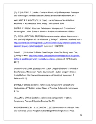 [Fig 2.3] BUTTLE, F. (2009e). Customer Relationship Management: Concepts
and technologies. United States of America: Butterworth-Heinemann. P43.
WILLIAMS, P & ANDERSON, S. (2006) How to Solve and Avoid Difficult
Problems In Your Practice. New Jersey: John Wiley & Sons.
BUTTLE, F. (2009d). Customer Relationship Management: Concepts and
technologies. United States of America: Butterworth-Heinemann. P43-44.
[Fig 2.2] BLUMENTHAL, M (2012) Consumers survey – where do consumers
find specialty lawyers? Not On Facebook. [Online] 4th
December. Available from -
http://blumenthals.com/blog/2012/12/04/consumer-survey-where-do-clients-find-
specialty-lawyers-not-at-facebook/. [Accessed: 10/02/2015]
DAVID, L. (2011) How To Find A Good Lawyer When You Really Need One.
[Online]10th
May. http://www.forbes.com/sites/financialfinesse/2011/10/05/how-
to-find-a-good-lawyer-when-you-really-need-one/. [Accessed: 10th
February
2011]
DUTTON GREGORY. (2015b) About Dutton Gregory Solicitors - Solicitors In
Southampton, Winchester, Poole, Bournemouth - Dutton Gregory. [Online]
Available from: http://www.duttongregory.co.uk/site/about/ [Accessed: 8
February 2015]
BUTTLE, F (2009c) Customer Relationship management: Concepts and
Technologies. 2nd
Edition. United States of America: Butterworth-Heinemann.
P178.
PEELEN, E. (2005a) Customer Relationship Management. 1st
edition.
Amsterdam: Pearson Education Benelux BV. P7.
KREINSEN-HIRSCH, I & JACOBSON, D. (2008) Innovation in Low-tech Firms
and Industries. United Kingdom: Edward Elgar Publishing Limited. P100.
71
 