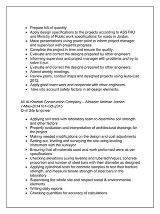  Prepare bill of quantity.
 Apply design specifications to the projects according to ASSTHO
and Ministry of Public work specifications for roads in Jordan.
 Make presentations using power point to inform project manager
and supervisor with project's progress.
 Complete the project in time and ensure the quality.
 Evaluate and correct the designs prepared by other engineers.
 Informing supervisor and project manager with problems and try to
solve it out.
 Evaluate and correct the designs prepared by other engineers.
 Attend weekly meetings.
 Review plans, contour maps and designed projects using Auto-Cad
2012.
 Apply good team work and cooperate with other engineers.
 Take into account safety factors in all design elements.
Ali Al-Khattab Construction Company – Albiader Amman Jordan
7-May-2014 to1-Oct-2015
Civil Site Engineer
 Applying soil tests with laboratory team to determine soil strength
and other factors
 Properly evaluation and interpretation of architectural drawings for
the project
 Making needed modifications on the design and cost adjustments
 Setting out, leveling and surveying the site using leveling
instrument with the surveyor
 Ensuring that all materials used and work performed were as per
specifications
 Checking elevations (using leveling and tube technique), concrete
proportion and number of steel bars with their diameter as designed
 Applying cylindrical tests for concrete samples to test their fracture
strength, and measure tensile strength of steel bars in the
laboratory
 Supervising the whole site and respect social & environmental
elements
 Writing daily reports
 Checking quantities for accuracy of calculations
 