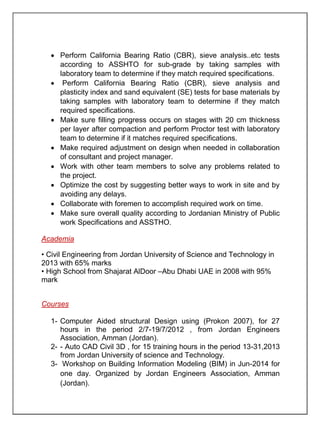  Perform California Bearing Ratio (CBR), sieve analysis..etc tests
according to ASSHTO for sub-grade by taking samples with
laboratory team to determine if they match required specifications.
 Perform California Bearing Ratio (CBR), sieve analysis and
plasticity index and sand equivalent (SE) tests for base materials by
taking samples with laboratory team to determine if they match
required specifications.
 Make sure filling progress occurs on stages with 20 cm thickness
per layer after compaction and perform Proctor test with laboratory
team to determine if it matches required specifications.
 Make required adjustment on design when needed in collaboration
of consultant and project manager.
 Work with other team members to solve any problems related to
the project.
 Optimize the cost by suggesting better ways to work in site and by
avoiding any delays.
 Collaborate with foremen to accomplish required work on time.
 Make sure overall quality according to Jordanian Ministry of Public
work Specifications and ASSTHO.
Academia
• Civil Engineering from Jordan University of Science and Technology in
2013 with 65% marks
• High School from Shajarat AlDoor –Abu Dhabi UAE in 2008 with 95%
mark
Courses
1- Computer Aided structural Design using (Prokon 2007), for 27
hours in the period 2/7-19/7/2012 , from Jordan Engineers
Association, Amman (Jordan).
2- - Auto CAD Civil 3D , for 15 training hours in the period 13-31,2013
from Jordan University of science and Technology.
3- Workshop on Building Information Modeling (BIM) in Jun-2014 for
one day. Organized by Jordan Engineers Association, Amman
(Jordan).
 