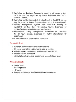 4- Workshop on Qualifying Program to enter the job market in Jan-
2015 for one day. Organized by Jordan Engineers Association,
Amman (Jordan).
5- Workshop on Development of structural work in Jan-2015 for one
day. Organized by Jordan Engineers Association, Amman (Jordan).
6- Quality management System ISO 9001-2015 training in
April-2016 for four days (12 training hours). Organized by
Jordan Engineer Association, Amman (Jordan).
7- Professional Quality Management Practitioner in April-2016
for 20 hours course. Organized by TQCS international Pty
Ltd (Egypt).
8- ILETS with overall score (7) in 30-July-2016.
Personality Traits
 Excellent communication and analytical skills.
 Strong in reconciling problems and resolve conflict.
 Ability to work independently and in a team environment.
 Leadership and team spirit.
 Ability to handle pressure, be calm and concentrate on goal.
Areas of Interests
- Social Work
- Reading books
- Drawing
- Language exchange with foreigners in Amman-Jordan
 