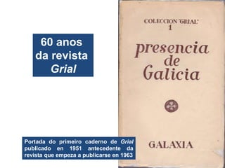 60 anos
da revista
Grial
Portada do primeiro caderno de Grial
publicado en 1951 antecedente da
revista que empeza a publicarse en 1963
 