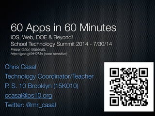Chris Casal
Technology Coordinator/Teacher
P. S. 10 Brooklyn (15K010)
ccasal@ps10.org
Twitter: @mr_casal
60 Apps in 60 Minutes
iOS, Web, DOE & Beyond!
School Technology Summit 2014 - 7/30/14
Presentation Materials:
http://goo.gl/irH2Mo (case sensitive)
 