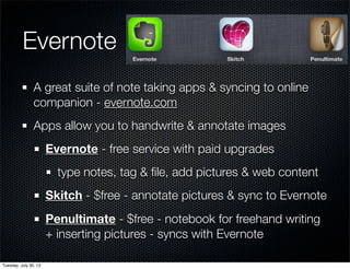 Evernote
A great suite of note taking apps & syncing to online
companion - evernote.com
Apps allow you to handwrite & annotate images
Evernote - free service with paid upgrades
type notes, tag & ﬁle, add pictures & web content
Skitch - $free - annotate pictures & sync to Evernote
Penultimate - $free - notebook for freehand writing
+ inserting pictures - syncs with Evernote
Wednesday, July 31, 13
 