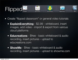 Flipped
Create “ﬂipped classroom” or general video tutorials
ExplainEverything - $2.99 - whiteboard, insert
images, add video - import & export from various
cloud platforms
Educreations - $free - basic whiteboard & audio
recording, insert pictures - upload to
educreations.com
ShowMe - $free - basic whiteboard & audio
recording, insert pictures - upload to showme.com
Wednesday, July 31, 13
 