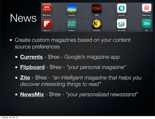 News
Create custom magazines based on your content
source preferences
Currents - $free - Google’s magazine app
Flipboard - $free - “your personal magazine”
Zite - $free - “an intelligent magazine that helps you
discover interesting things to read”
NewsMix - $free - “your personalized newsstand”
Wednesday, July 31, 13
 