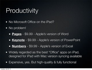 Productivity
No Microsoft Ofﬁce on the iPad?
No problem!
Pages - $9.99 - Apple’s version of Word
Keynote - $9.99 - Apple’s version of PowerPoint
Numbers - $9.99 - Apple’s version of Excel
Widely regarded as the best “Ofﬁce” apps on iPad,
designed for iPad with Mac version syncing available
Expensive, yes. But high-quality & fully functional
Wednesday, July 31, 13
 