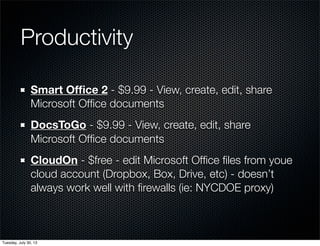 Productivity
Smart Ofﬁce 2 - $9.99 - View, create, edit, share
Microsoft Ofﬁce documents
DocsToGo - $9.99 - View, create, edit, share
Microsoft Ofﬁce documents
CloudOn - $free - edit Microsoft Ofﬁce ﬁles from youe
cloud account (Dropbox, Box, Drive, etc) - doesn’t
always work well with ﬁrewalls (ie: NYCDOE proxy)
Wednesday, July 31, 13
 
