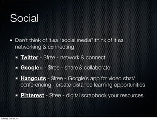 Social
Don’t think of it as “social media” think of it as
networking & connecting
Twitter - $free - network & connect
Google+ - $free - share & collaborate
Hangouts - $free - Google’s app for video chat/
conferencing - create distance learning opportunities
Pinterest - $free - digital scrapbook your resources
Wednesday, July 31, 13
 