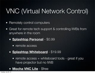 VNC (Virtual Network Control)
Remotely control computers
Great for remote tech support & controlling IWBs from
anywhere in the room
Splashtop Personal - $0.99
remote access
Splashtop Whiteboard - $19.99
remote access + whiteboard tools - great if you
have projector but no IWB
Mocha VNC Lite - $free
Wednesday, July 31, 13
 