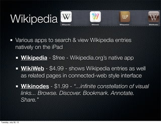 Wikipedia
Various apps to search & view Wikipedia entries
natively on the iPad
Wikipedia - $free - Wikipedia.org’s native app
WikiWeb - $4.99 - shows Wikipedia entries as well
as related pages in connected-web style interface
Wikinodes - $1.99 - “...inﬁnite constellation of visual
links... Browse. Discover. Bookmark. Annotate.
Share.”
Wednesday, July 31, 13
 