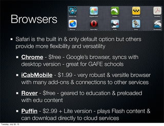 Browsers
Safari is the built in & only default option but others
provide more ﬂexibility and versatility
Chrome - $free - Google’s browser, syncs with
desktop version - great for GAFE schools
iCabMobile - $1.99 - very robust & versitle browser
with many add-ons & connections to other services
Rover - $free - geared to education & preloaded
with edu content
Pufﬁn - $2.99 + Lite version - plays Flash content &
can download directly to cloud services
Wednesday, July 31, 13
 