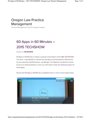 60 Apps in 60 Minutes –
2015 TECHSHOW
Posted on 04/20/2015
60 Apps in 60 Minutes is always a popular presentation at the ABA TECHSHOW.
This year, I used Storify to cultivate the top apps recommended for iOS devices
by the esteemed Jeff Richardson, Joe Bahgat, Tom Mighell, and Adriana Linares.
If you’re an Android believer, check out Jeff Taylor’s blog The Android Lawyer for
Droid Apps.
Access the 60 Apps in 60 Minutes compilation here or click on the image below:
Oregon Law Practice
Management
Practice Management Tips for Oregon Lawyers
Page 1 of 260 Apps in 60 Minutes – 2015 TECHSHOW | Oregon Law Practice Management
6/5/2015http://oregonlawpracticemanagement.com/2015/04/20/60-apps-in-60-minutes-2015-techshow/
 