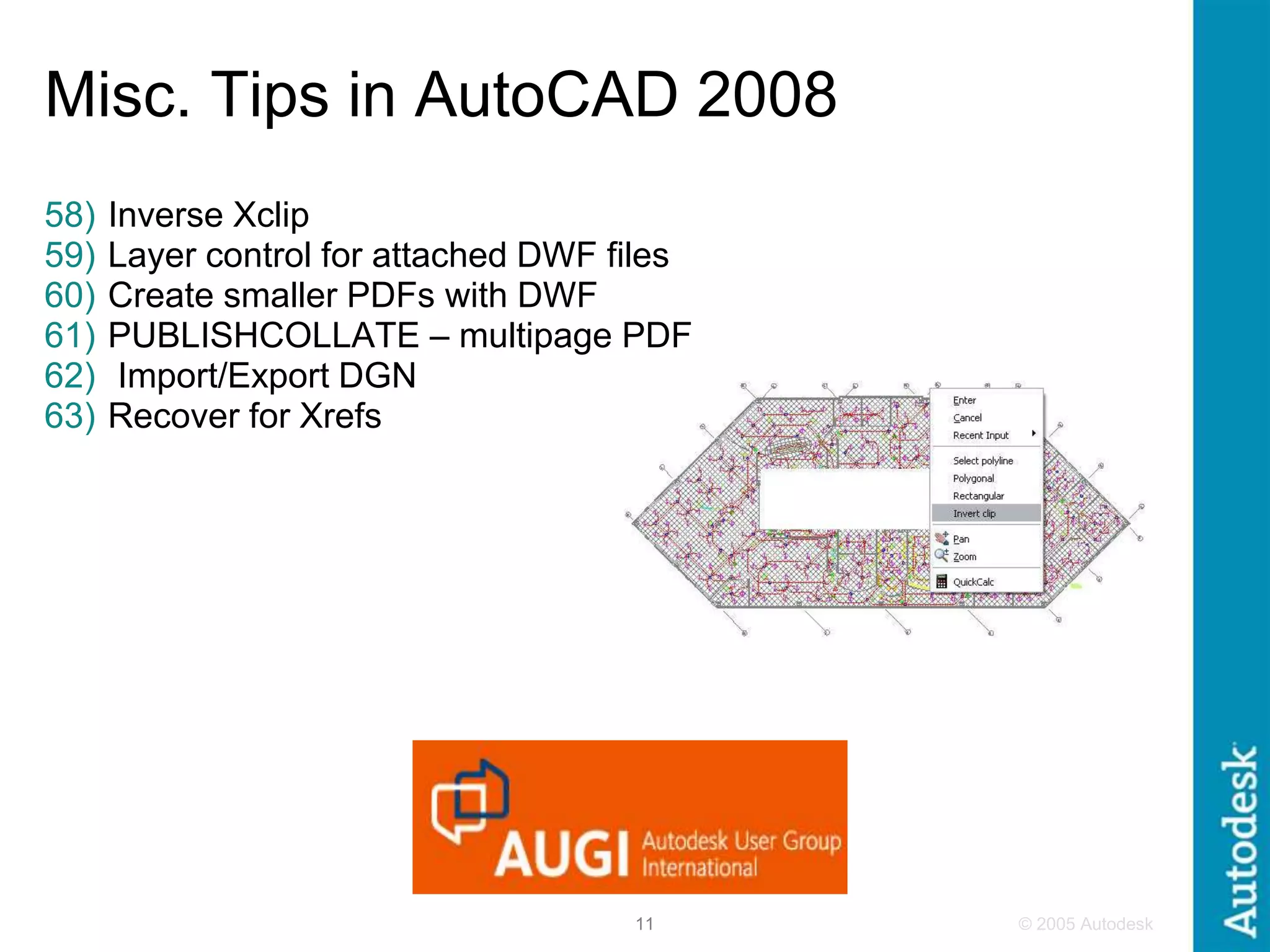© 2005 Autodesk
11
Misc. Tips in AutoCAD 2008
58) Inverse Xclip
59) Layer control for attached DWF files
60) Create smaller PDFs with DWF
61) PUBLISHCOLLATE – multipage PDF
62) Import/Export DGN
63) Recover for Xrefs
 