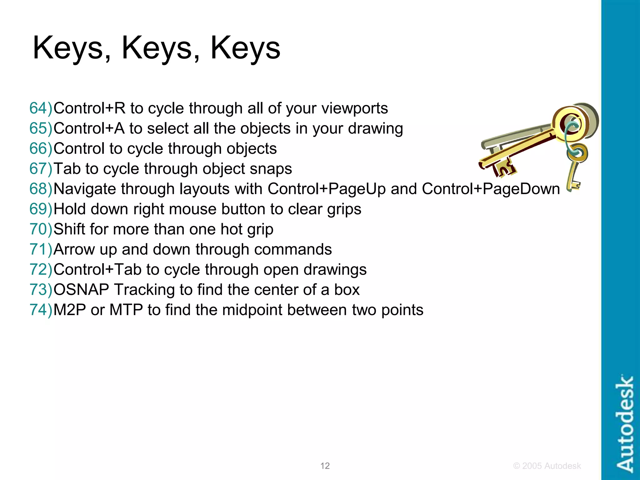 © 2005 Autodesk
12
Keys, Keys, Keys
64)Control+R to cycle through all of your viewports
65)Control+A to select all the objects in your drawing
66)Control to cycle through objects
67)Tab to cycle through object snaps
68)Navigate through layouts with Control+PageUp and Control+PageDown
69)Hold down right mouse button to clear grips
70)Shift for more than one hot grip
71)Arrow up and down through commands
72)Control+Tab to cycle through open drawings
73)OSNAP Tracking to find the center of a box
74)M2P or MTP to find the midpoint between two points
 
