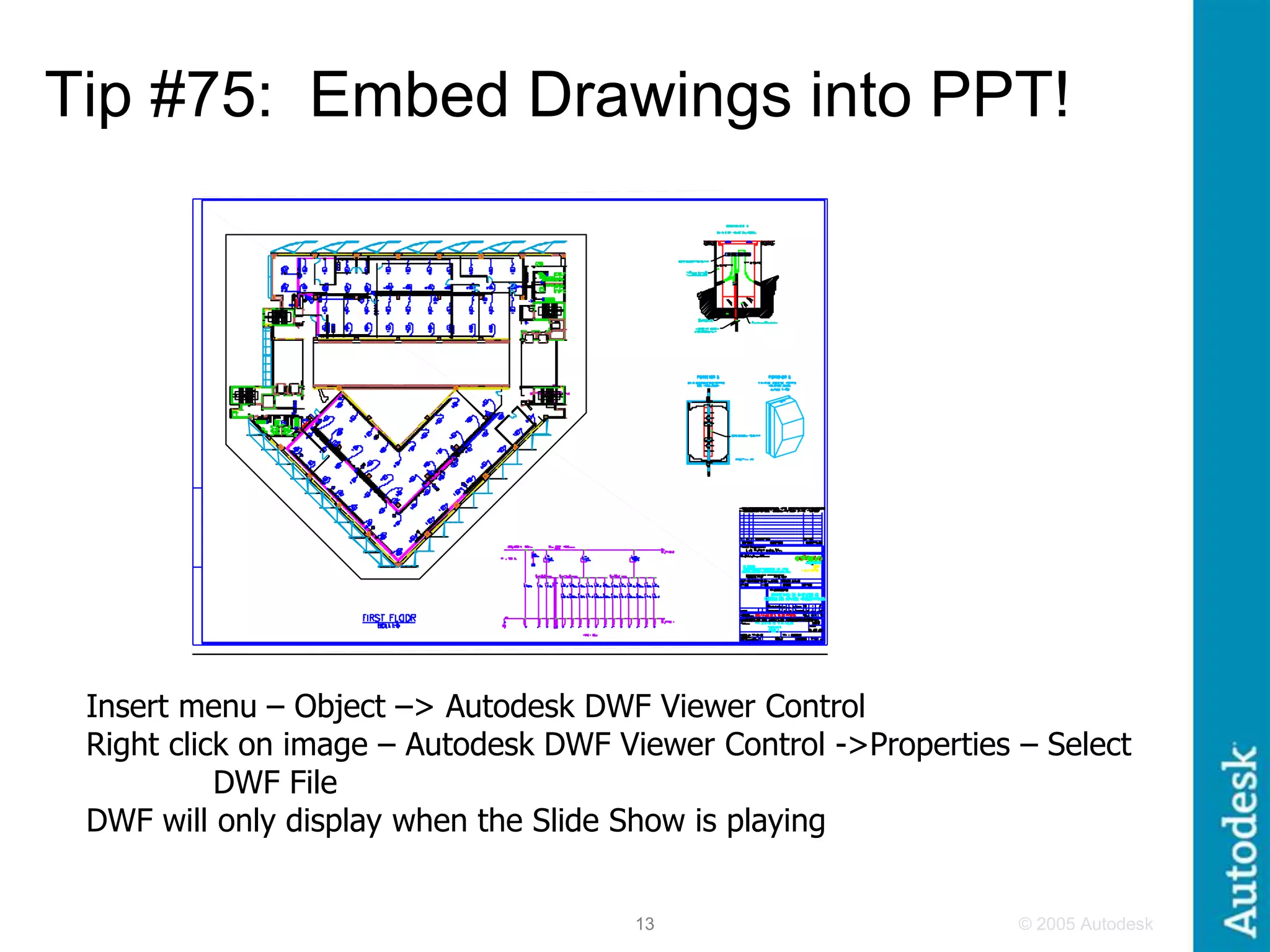 © 2005 Autodesk
13
Tip #75: Embed Drawings into PPT!
Insert menu – Object –> Autodesk DWF Viewer Control
Right click on image – Autodesk DWF Viewer Control ->Properties – Select
DWF File
DWF will only display when the Slide Show is playing
 