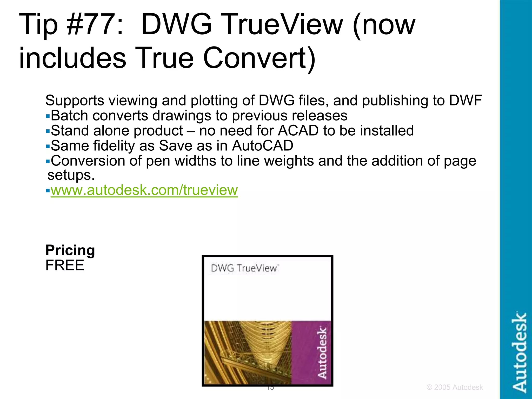 © 2005 Autodesk
15
Supports viewing and plotting of DWG files, and publishing to DWF
Batch converts drawings to previous releases
Stand alone product – no need for ACAD to be installed
Same fidelity as Save as in AutoCAD
Conversion of pen widths to line weights and the addition of page
setups.
www.autodesk.com/trueview
Pricing
FREE
Tip #77: DWG TrueView (now
includes True Convert)
 