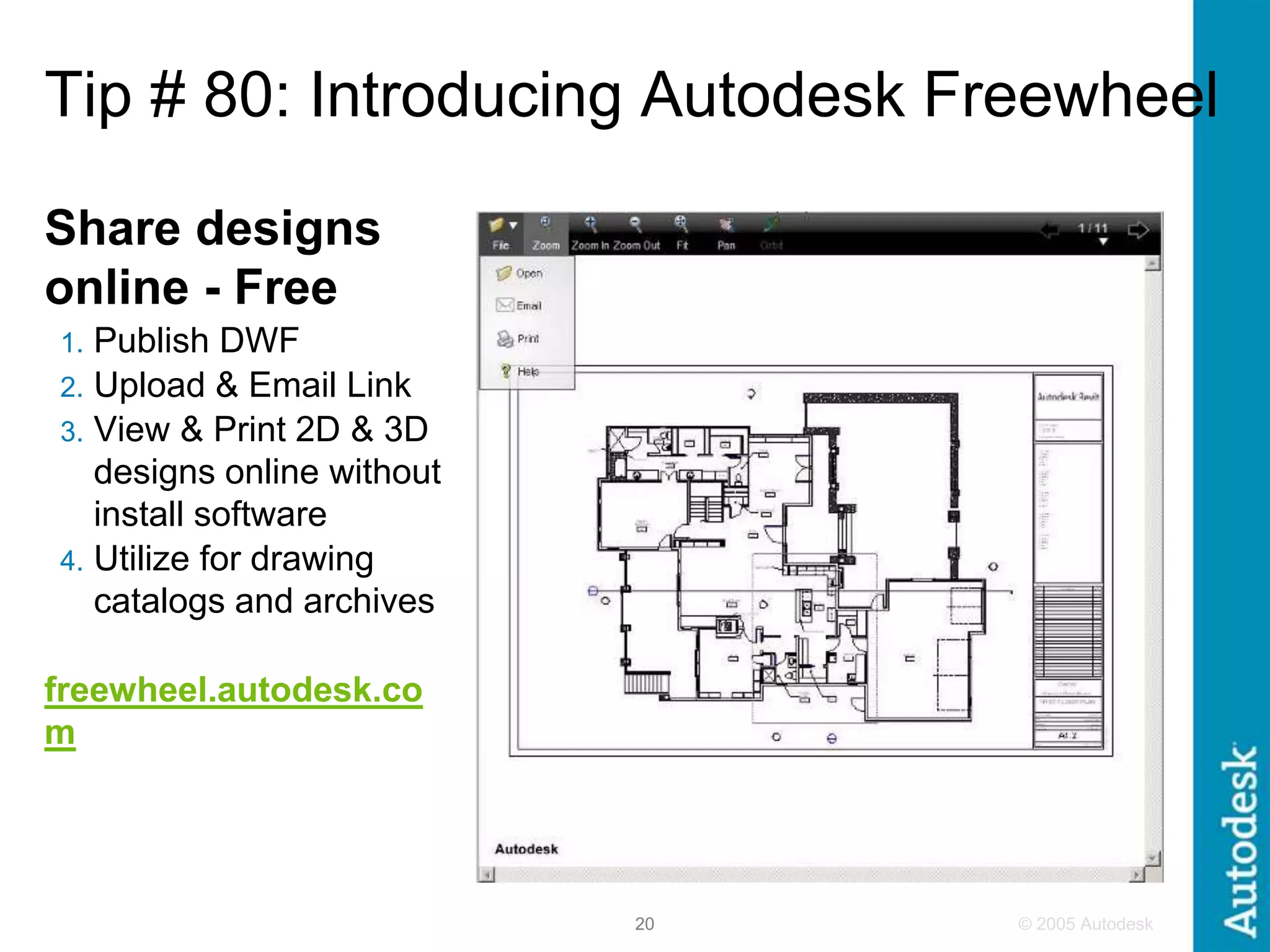 © 2005 Autodesk
20
Tip # 80: Introducing Autodesk Freewheel
Share designs
online - Free
1. Publish DWF
2. Upload & Email Link
3. View & Print 2D & 3D
designs online without
install software
4. Utilize for drawing
catalogs and archives
freewheel.autodesk.co
m
 