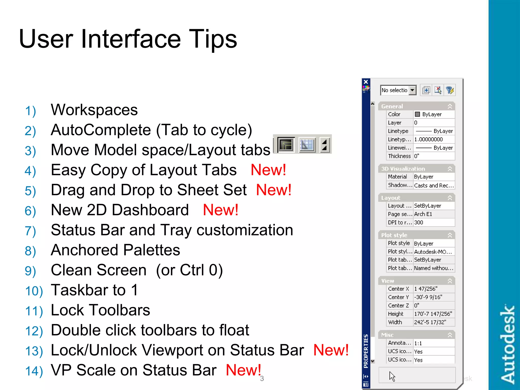 © 2005 Autodesk
3
User Interface Tips
1) Workspaces
2) AutoComplete (Tab to cycle)
3) Move Model space/Layout tabs
4) Easy Copy of Layout Tabs New!
5) Drag and Drop to Sheet Set New!
6) New 2D Dashboard New!
7) Status Bar and Tray customization
8) Anchored Palettes
9) Clean Screen (or Ctrl 0)
10) Taskbar to 1
11) Lock Toolbars
12) Double click toolbars to float
13) Lock/Unlock Viewport on Status Bar New!
14) VP Scale on Status Bar New!
 