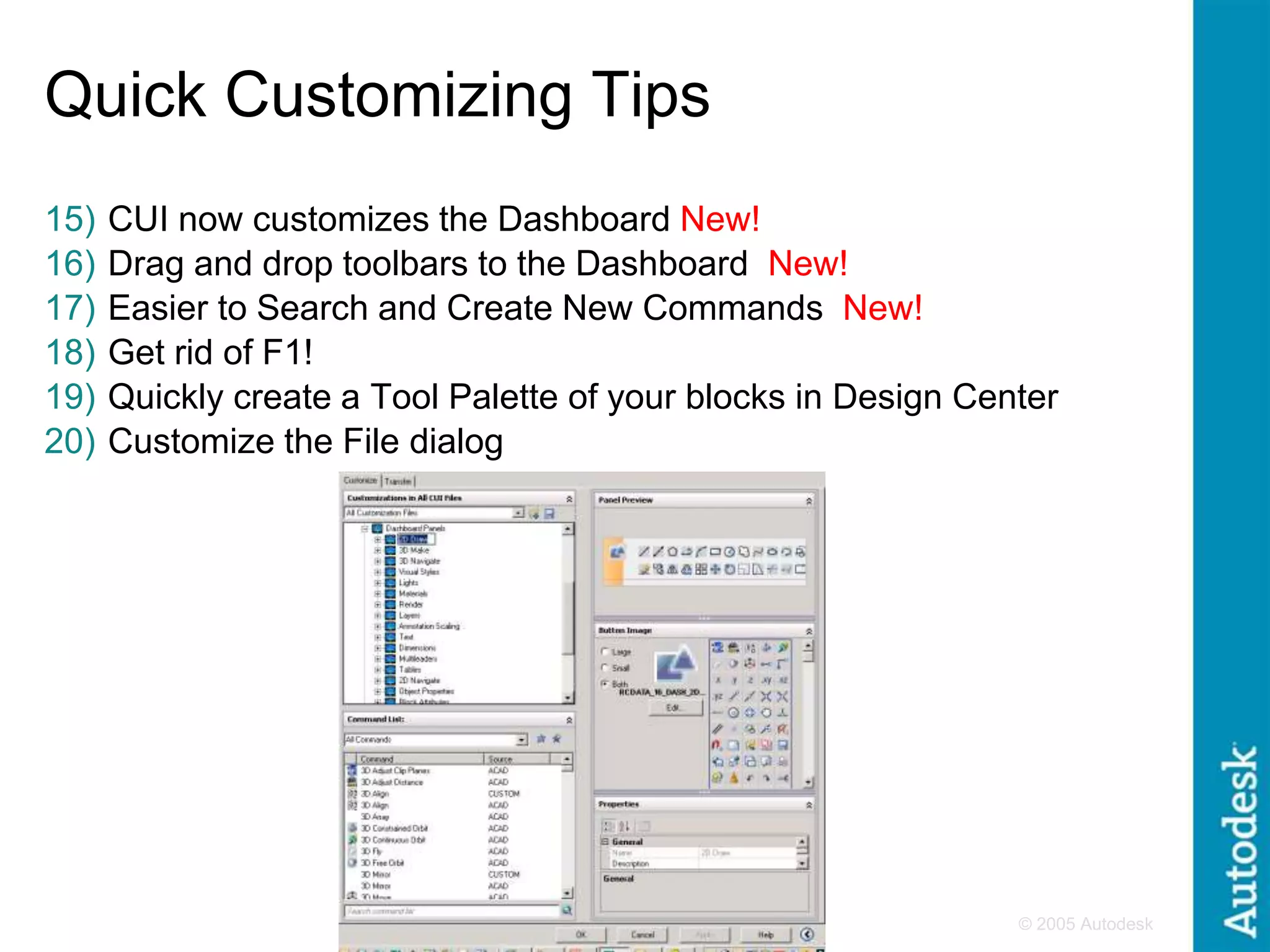 © 2005 Autodesk
4
Quick Customizing Tips
15) CUI now customizes the Dashboard New!
16) Drag and drop toolbars to the Dashboard New!
17) Easier to Search and Create New Commands New!
18) Get rid of F1!
19) Quickly create a Tool Palette of your blocks in Design Center
20) Customize the File dialog
 