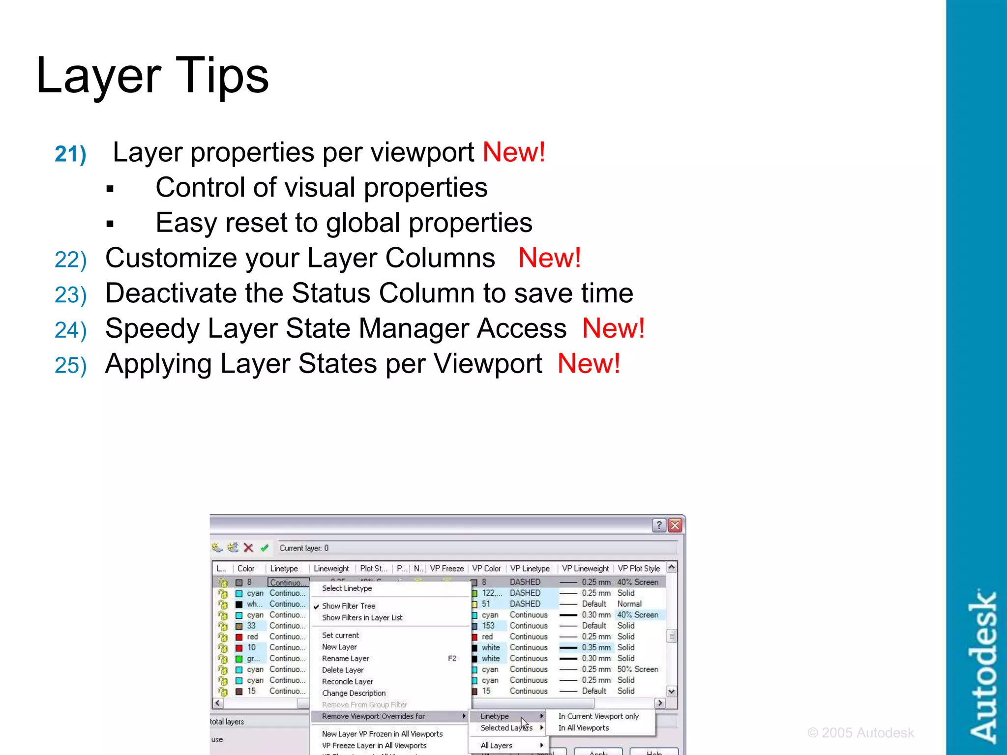 © 2005 Autodesk
5
Layer Tips
21) Layer properties per viewport New!
 Control of visual properties
 Easy reset to global properties
22) Customize your Layer Columns New!
23) Deactivate the Status Column to save time
24) Speedy Layer State Manager Access New!
25) Applying Layer States per Viewport New!
 