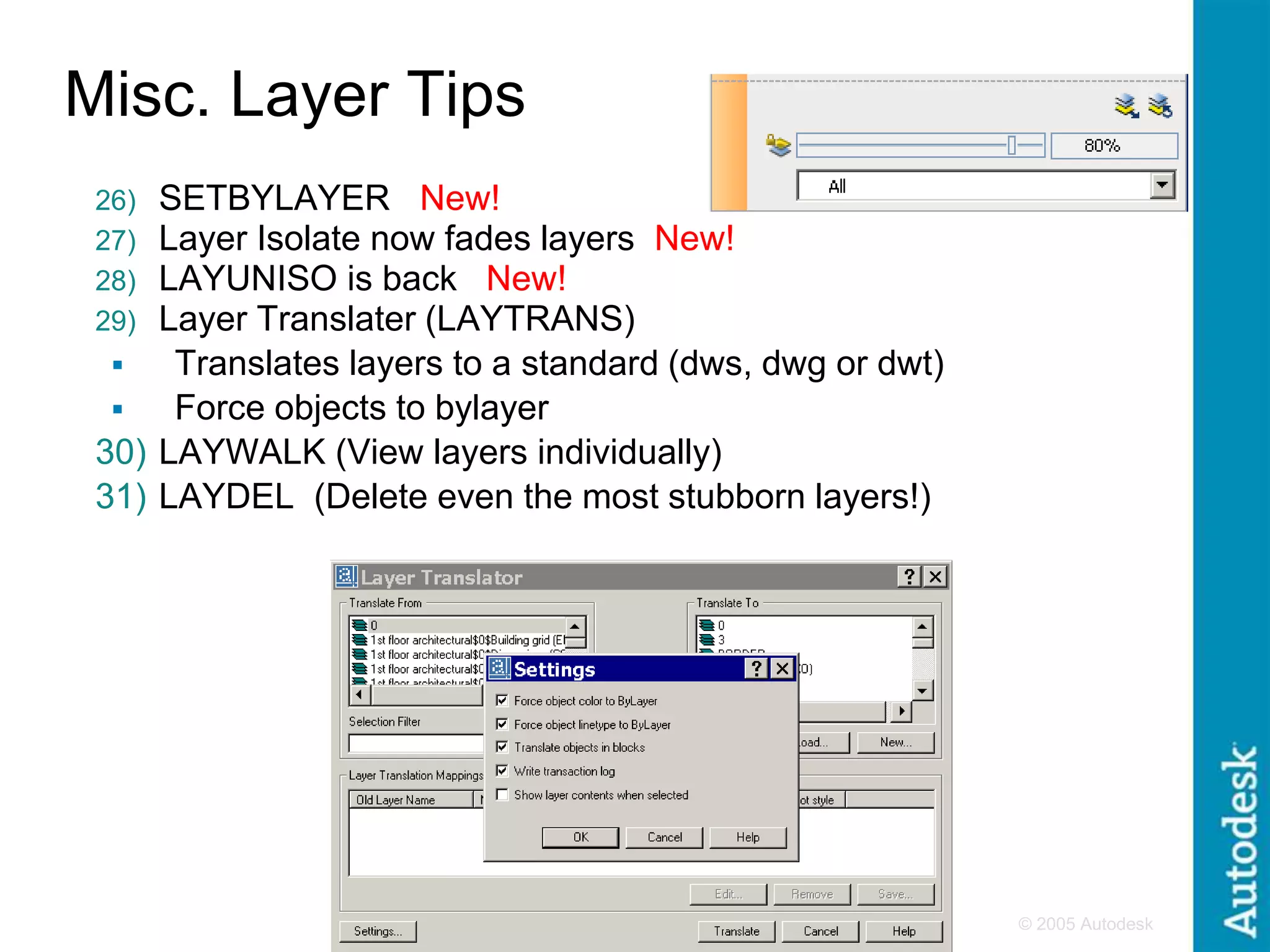 © 2005 Autodesk
6
Misc. Layer Tips
26) SETBYLAYER New!
27) Layer Isolate now fades layers New!
28) LAYUNISO is back New!
29) Layer Translater (LAYTRANS)
 Translates layers to a standard (dws, dwg or dwt)
 Force objects to bylayer
30) LAYWALK (View layers individually)
31) LAYDEL (Delete even the most stubborn layers!)
 