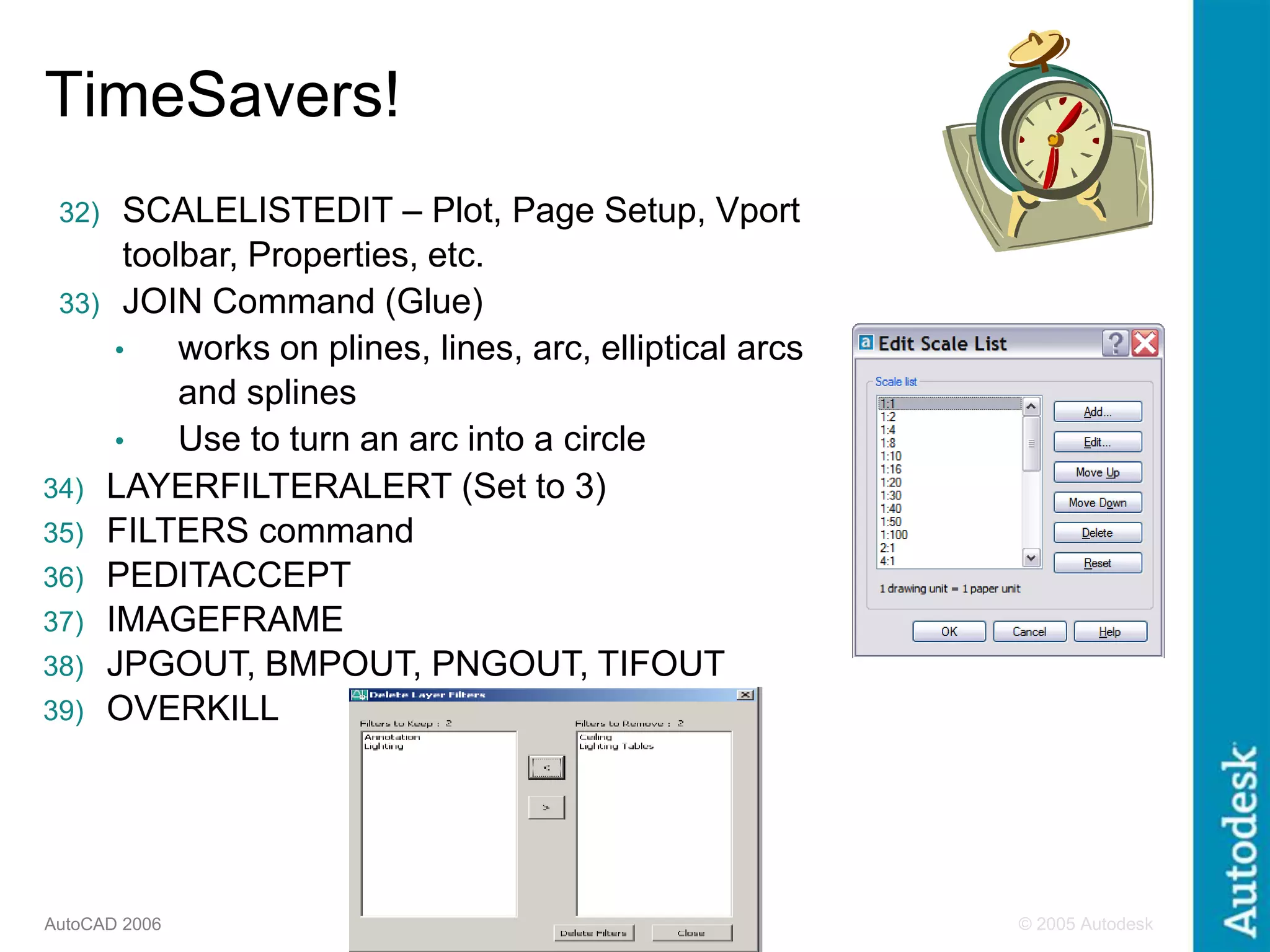 © 2005 Autodesk
7
AutoCAD 2006
32) SCALELISTEDIT – Plot, Page Setup, Vport
toolbar, Properties, etc.
33) JOIN Command (Glue)
• works on plines, lines, arc, elliptical arcs
and splines
• Use to turn an arc into a circle
34) LAYERFILTERALERT (Set to 3)
35) FILTERS command
36) PEDITACCEPT
37) IMAGEFRAME
38) JPGOUT, BMPOUT, PNGOUT, TIFOUT
39) OVERKILL
TimeSavers!
 