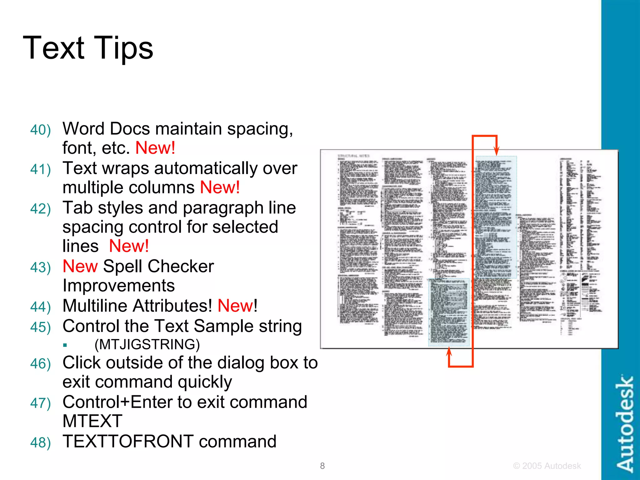 © 2005 Autodesk
8
Text Tips
40) Word Docs maintain spacing,
font, etc. New!
41) Text wraps automatically over
multiple columns New!
42) Tab styles and paragraph line
spacing control for selected
lines New!
43) New Spell Checker
Improvements
44) Multiline Attributes! New!
45) Control the Text Sample string
 (MTJIGSTRING)
46) Click outside of the dialog box to
exit command quickly
47) Control+Enter to exit command
MTEXT
48) TEXTTOFRONT command
 