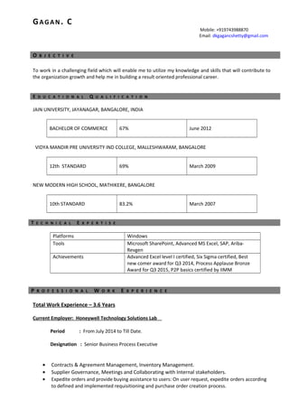 GAGAN. C
Mobile: +919743988870
Email: dkgagancshetty@gmail.com
O B J E C T I V E
To work in a challenging field which will enable me to utilize my knowledge and skills that will contribute to
the organization growth and help me in building a result oriented professional career.
E D U C A T I O N A L Q U A L I F I C A T I O N
JAIN UNIVERSITY, JAYANAGAR, BANGALORE, INDIA
BACHELOR OF COMMERCE 67% June 2012
VIDYA MANDIR PRE UNIVERSITY IND COLLEGE, MALLESHWARAM, BANGALORE
12th STANDARD 69% March 2009
NEW MODERN HIGH SCHOOL, MATHIKERE, BANGALORE
10th STANDARD 83.2% March 2007
T E C H N I C A L E X P E R T I S E
Platforms Windows
Tools Microsoft SharePoint, Advanced MS Excel, SAP, Ariba-
Revgen
Achievements Advanced Excel level I certified, Six Sigma certified, Best
new comer award for Q3 2014, Process Applause Bronze
Award for Q3 2015, P2P basics certified by IIMM
P R O F E S S I O N A L W O R K E X P E R I E N C E
Total Work Experience – 3.6 Years
Current Employer: Honeywell Technology Solutions Lab
Period : From July 2014 to Till Date.
Designation : Senior Business Process Executive
• Contracts & Agreement Management, Inventory Management.
• Supplier Governance, Meetings and Collaborating with Internal stakeholders.
• Expedite orders and provide buying assistance to users: On user request, expedite orders according
to defined and implemented requisitioning and purchase order creation process.
 