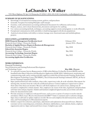 LaChandra Y.Walker
7591 West Highway 98 Apt 114 Pensacola, Fl 32506 • (850) 450-2140 • Lachandra.y.walker@gmail.com
SUMMARY OF QUALIFICATIONS:
 Knowledge of automated accounting systems, policies, and procedures
 Generally Accepted Accounting Principles and Concepts
 Examine, verify and maintain accounting and financial documents for sufficiency and accuracy
 Prepare, analyze, and evaluatefinancial data, documents and reports for auditing
 Use various accounting methods, techniques, accounting support systems and programs to work efficiently
 Exceptional communication skills and ability to build lasting rapport with diverse populations
 Analytical critical thinker with abilityto initiate/manage cross-functional teams and multidisciplinary
projects
EDUCATION and CERTIFICATIONS:
DOD Financial Management Certification Level February 2016
Pensacola State College – Pensacola, Florida January 2016 – Present
Bachelor of Applied Science Degree in Business & Management
Pensacola State College – Pensacola, Florida May 2008
Liberal Arts Associate Degree
Pensacola State College – Pensacola, Florida May 2006
Accounting Technology Associate Degree
Pensacola State College – Pensacola, Florida May 2005
Accounting Application Certification
WORK EXPERIENCE:
Financial Technician
Naval Education and Training Professional Development
and Technology Center May 2006 - Present
 As a payroll Customer Service Representative (CSR) within Defense Civilian Pay System (DCPS) and the
Standard Labor Data Collection and Distribution Application (SLDCADA) Administrator, monitoring and
communicating orally and in writing with 800 employees within Naval Education & Training, Professional
Development Technology Center (NETPDTC), Naval Education & Training Command (NETC), & Naval
Service Training Command (NSTC).
 Input predetermined job order numbers, shop codes, supervisory codes, & work schedules. Run reports for
missing time, incorrect hours & verify the certification process. Contact employees/supervisors to advise
them when time sheets are incorrect. Receive calls from employees on various issues, making sure all
research is completed in a timely manner. Also, employees are aware of the rules, regulations and procedures
with their time and pay inquiries. Submit and maintain completed signed security access forms and other
forms for documentation audit.
 Provide assistance to employees with payroll issues, such as serve as point of contact to resolve time &
attendance (T&A) issues. Receivedocumentation & DD577 forms to maintain and to authorize changes.
Input data to add and/or update employee records. Review and completes Invalid transactions, missing
time, and Outstanding Leave Documentation reports.
 Submit a request for correction, special pay, adjustments and explanation about payroll issues. Maintain
customer service concerning taxes, retirement, allotment, indebtedness, court ordered, charity, employee
organization and etc. Input and research leave issues. Completes pay audit.
 