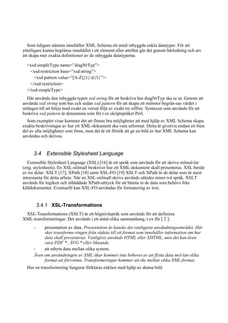 Som tidigare nämnts innehåller XML Schema ett antal inbyggda enkla datatyper. För att
ytterligare kunna begränsa innehållet i ett element eller attribut går det genom härledning och arv
att skapa mer exakta definitioner av de inbyggda datatyperna.
<xsd:simpleType name=”diagNrTyp”>
<xsd:restriction base=”xsd:string”>
<xsd:pattern value=”[A-Z]{1}d{3}”/>
</xsd:restriction>
</xsd:simpleType>
Här används den inbyggda typen xsd:string för att beskriva hur diagNrTyp ska se ut. Genom att
använda xsd:string som bas och sedan xsd:pattern för att skapa ett mönster begrän-sas värdet i
strängen till att börja med exakt en versal följt av exakt tre siffror. Syntaxen som används för att
beskriva xsd:pattern är densamma som för t ex skriptspråket Perl.
Som exemplet visar kommer det att finnas bra möjligheter att med hjälp av XML Schema skapa
exakta beskrivningar av hur ett XML-dokument ska vara utformat. Detta är givetvis endast en liten
del av alla möjligheter som finns, men det är ett försök att ge en bild av hur XML Schema kan
användas och skrivas.
3.4 Extensible Stylesheet Language
Extensible Stylesheet Language (XSL) [16] är ett språk som används för att skriva stilmal-lar
(eng. stylesheets). En XSL-stilmall beskriver hur ett XML-dokument skall presenteras. XSL består
av tre delar: XSLT [17], XPath [18] samt XSL-FO [19] XSLT och XPath är de delar som är mest
intressanta för detta arbete. När en XSL-stilmall skrivs används således minst två språk. XSLT
används för logiken och inbäddade XPath-uttryck för att hämta in de data som behövs från
källdokumentet. Eventuellt kan XSL-FO användas för formatering av text.
3.4.1 XSL-Transformations
XSL-Transformations (XSLT) är ett högnivåspråk som används för att definiera
XML-transformeringar. Det används i ett antal olika sammanhang, t ex för [ 2 ]:
- presentation av data. Presentation är kanske det vanligaste användningsområdet. Här
sker transforme-ringen från rådata till ett format som innehåller information om hur
data skall presenteras. Vanligtvis används HTML eller XHTML, men det kan även
vara PDF * , SVG * eller liknande.
- att utbyta data mellan olika system.
Även om användningen av XML ökar kommer inte behovet av att flytta data mel-lan olika
format att försvinna. Transformeringar kommer att ske mellan olika XML-format.
Hur en transformering fungerar förklaras enklast med hjälp av denna bild:
 