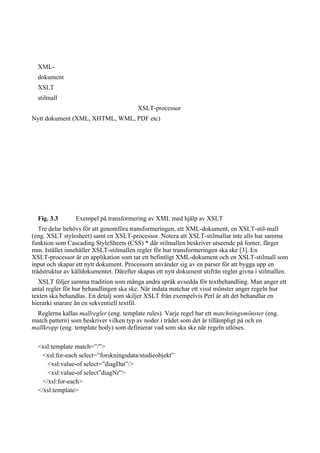 XML-
dokument
XSLT
stilmall
XSLT-processor
Nytt dokument (XML, XHTML, WML, PDF etc)
Fig. 3.3 Exempel på transformering av XML med hjälp av XSLT
Tre delar behövs för att genomföra transformeringen, ett XML-dokument, en XSLT-stil-mall
(eng. XSLT stylesheet) samt en XSLT-processor. Notera att XSLT-stilmallar inte alls har samma
funktion som Cascading StyleSheets (CSS) * där stilmallen beskriver utseende på fonter, färger
mm. Istället innehåller XSLT-stilmallen regler för hur transformeringen ska ske [3]. En
XSLT-processor är en applikation som tar ett befintligt XML-dokument och en XSLT-stilmall som
input och skapar ett nytt dokument. Processorn använder sig av en parser för att bygga upp en
trädstruktur av källdokumentet. Därefter skapas ett nytt dokument utifrån regler givna i stilmallen.
XSLT följer samma tradition som många andra språk avsedda för textbehandling. Man anger ett
antal regler för hur behandlingen ska ske. När indata matchar ett visst mönster anger regeln hur
texten ska behandlas. En detalj som skiljer XSLT från exempelvis Perl är att det behandlar en
hierarki snarare än en sekventiell textfil.
Reglerna kallas mallregler (eng. template rules). Varje regel har ett matchningsmönster (eng.
match pattern) som beskriver vilken typ av noder i trädet som det är tillämpligt på och en
mallkropp (eng. template body) som definierar vad som ska ske när regeln utlöses.
<xsl:template match=”/”>
<xsl:for-each select=”forskningsdata/studieobjekt”
<xsl:value-of select=”diagDat”/>
<xsl:value-of select”diagNr”>
</xsl:for-each>
</xsl:template>
 