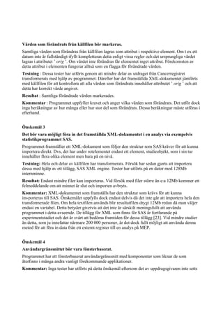 Värden som förändrats från källfilen bör markeras.
Samtliga värden som förändras från källfilen lagras som attribut i respektive element. Om t ex ett
datum inte är fullständigt ifyllt kompletteras detta enligt vissa regler och det ursprungliga värdet
lagras i attributet ’ orig ’. Om värdet inte förändras får elementet inget attribut. Förekomsten av
detta attribut i elementen fungerar alltså som en flagga för förändrade värden.
Testning : Dessa tester har utförts genom att mindre delar av utdraget från Cancerregistret
transformerats med hjälp av programmet. Därefter har det framställda XML-dokumentet jämförts
med källfilen för att kontrollera att alla värden som förändrats innehåller attributet ’ orig ’ och att
detta har korrekt värde angivet.
Resultat : Samtliga förändrade värden markerades.
Kommentar : Programmet uppfyller kravet och anger vilka värden som förändrats. Det utför dock
inga beräkningar av hur många eller hur stor del som förändrats. Dessa beräkningar måste utföras i
efterhand.
Önskemål 3
Det bör vara möjligt föra in det framställda XML-dokumentet i en analys via exempelvis
statistikprogrammet SAS.
Programmet framställer ett XML-dokument som följer den struktur som SAS kräver för att kunna
importera direkt. Dvs, det har under rotelementet endast ett element, studieobjekt, som i sin tur
innehåller flera olika element men bara på en nivå.
Testning: Hela och delar av källfilen har transformerats. Försök har sedan gjorts att importera
dessa med hjälp av ett tillägg, SAS XML engine. Tester har utförts på en dator med 128Mb
internminne.
Resultat: Endast mindre filer kan importeras. Vid försök med filer större än c:a 12Mb kommer ett
felmeddelande om att minnet är slut och importen avbryts.
Kommentar: XML-dokumentet som framställs har den struktur som krävs för att kunna
im-porteras till SAS. Önskemålet uppfylls dock endast delvis då det inte går att importera hela den
transformerade filen. Om hela textfilen används blir resultatfilen drygt 12Mb redan då man väljer
endast en variabel. Detta betyder givetvis att det inte är särskilt meningsfullt att använda
programmet i detta avseende. De tillägg för XML som finns för SAS är fortfarande på
experimentstadiet och det är svårt att bedöma framtiden för dessa tillägg [23]. Vid mindre studier
än detta, som ju innefattar närmare 200 000 personer, är det dock fullt möjligt att använda denna
metod för att föra in data från ett externt register till en analys på MEP.
Önskemål 4
Användargränssnittet bör vara fönsterbaserat.
Programmet har ett fönsterbaserat användargränssnitt med komponenter som liknar de som
återfinns i många andra vanligt förekommande applikationer.
Kommentar: Inga tester har utförts på detta önskemål eftersom det av uppdragsgivaren inte setts
 