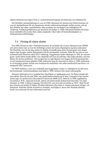 objekts-databaser kan någon form av semistrukturerad lagring och hantering vara tänkbara [8].
Det förefaller sammanfattningsvis som att XML-dokument de närmsta åren främst kommer att
vara ett standardformat för att transportera mindre informationsmängder mellan system, och att
dess fördelar ska sökas i portabiliteten, hög acceptans hos användare och möjligheten till
validering. Valideringsfunktionen ger dessutom användare av XML-dokument fördelen att kunna
knyta innehållet till en eller flera exakta standarder vilket leder till kontrollmöjligheter av
informationens tillförlitlighet.
7.3 Förslag till vidare studier
Om XML-format nu eller i framtiden kommer att användas för så stora dokument som 200Mb
och större måste man se över hur befintliga system ska kunna tillgodogöra sig dessa dokument.
Det förefaller som att det idag endast är möjligt att åstadkomma detta med program som skapar
någon slags bryggor mellan dokumenten och det mottagande systemen. Detta får ses som en mer
resurskrävande metod än enkel XSLT-editering. Noggrannare under-sökningar av XSL än vad som
gjorts i detta arbete kunde därför vara värdefullt och även att utforska vilka andra tekniker som kan
tänkas för att lösa problemet. Till exempel kan en app-likation som bygger på SAX-parsning läsa
in och transformera dessa jättelika XML-dokument steg för steg med en ström av XML-dokument
av en betydligt mindre storlek som resulteran-de mellanled, som sedan problemfritt kan köras i en
integrerad XSLT-processor.
För MEP bedömer vi det som värdefullt med noggrannare studier av möjligheten att defi-niera
den kommande variabelstandarden med hjälp av XML Schema eller annat schemaspråk.
Närmare information över metadata har efterfrågats av uppdragsgivaren. Ett flertal standar-der
och arbeten finns för att med XML som grund hantera denna typ av data. Exempelvis har mycket
arbete lagts ner på Resource Description Framework (RDF) [25]. Detta är en XML-applikation,
utvecklad av W3C, anpassad att koda, utbyta och återanvända strukturerad meta-data. Ett annat
alternativ är XML Linking Language (XLink) [26], som även det utvecklats av W3C. Med XLink
kan element som beskriver länkar till andra dokument eller delar av samma dokument infogas i ett
dokument. Praktiska försök att beskriva metadata, med hjälp av dessa eller liknande tekniker,
borde vara intressant för den information man har.
 